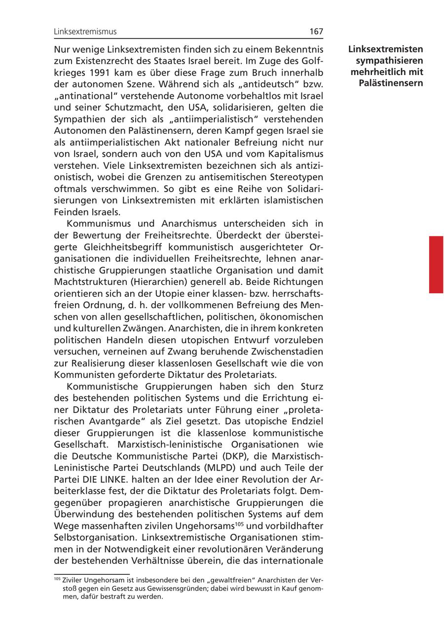 Linksextremismus 167 Nur wenige Linksextremisten finden sich zu einem Bekenntnis Linksextremisten zum Existenzrecht des Staates Israel bereit. Im Zuge des Golfsympathisieren krieges 1991 kam es über diese Frage zum Bruch innerhalb mehrheitlich mit der autonomen Szene. Während sich als "antideutsch" bzw. Palästinensern "antinational" verstehende Autonome vorbehaltlos mit Israel und seiner Schutzmacht, den USA, solidarisieren, gelten die Sympathien der sich als "antiimperialistisch" verstehenden Autonomen den Palästinensern, deren Kampf gegen Israel sie als antiimperialistischen Akt nationaler Befreiung nicht nur von Israel, sondern auch von den USA und vom Kapitalismus verstehen. Viele Linksextremisten bezeichnen sich als antizionistisch, wobei die Grenzen zu antisemitischen Stereotypen oftmals verschwimmen. So gibt es eine Reihe von Solidarisierungen von Linksextremisten mit erklärten islamistischen Feinden Israels. Kommunismus und Anarchismus unterscheiden sich in der Bewertung der Freiheitsrechte. Überdeckt der übersteigerte Gleichheitsbegriff kommunistisch ausgerichteter Organisationen die individuellen Freiheitsrechte, lehnen anarchistische Gruppierungen staatliche Organisation und damit Machtstrukturen (Hierarchien) generell ab. Beide Richtungen orientieren sich an der Utopie einer klassenbzw. herrschaftsfreien Ordnung, d. h. der vollkommenen Befreiung des Menschen von allen gesellschaftlichen, politischen, ökonomischen und kulturellen Zwängen. Anarchisten, die in ihrem konkreten politischen Handeln diesen utopischen Entwurf vorzuleben versuchen, verneinen auf Zwang beruhende Zwischenstadien zur Realisierung dieser klassenlosen Gesellschaft wie die von Kommunisten geforderte Diktatur des Proletariats. Kommunistische Gruppierungen haben sich den Sturz des bestehenden politischen Systems und die Errichtung einer Diktatur des Proletariats unter Führung einer "proletarischen Avantgarde" als Ziel gesetzt. Das utopische Endziel dieser Gruppierungen ist die klassenlose kommunistische Gesellschaft. Marxistisch-leninistische Organisationen wie die Deutsche Kommunistische Partei (DKP), die MarxistischLeninistische Partei Deutschlands (MLPD) und auch Teile der Partei DIE LINKE. halten an der Idee einer Revolution der Arbeiterklasse fest, der die Diktatur des Proletariats folgt. Demgegenüber propagieren anarchistische Gruppierungen die Überwindung des bestehenden politischen Systems auf dem Wege massenhaften zivilen Ungehorsams105 und vorbildhafter Selbstorganisation. Linksextremistische Organisationen stimmen in der Notwendigkeit einer revolutionären Veränderung der bestehenden Verhältnisse überein, die das internationale 105 Ziviler Ungehorsam ist insbesondere bei den "gewaltfreien" Anarchisten der Verstoß gegen ein Gesetz aus Gewissensgründen; dabei wird bewusst in Kauf genommen, dafür bestraft zu werden.