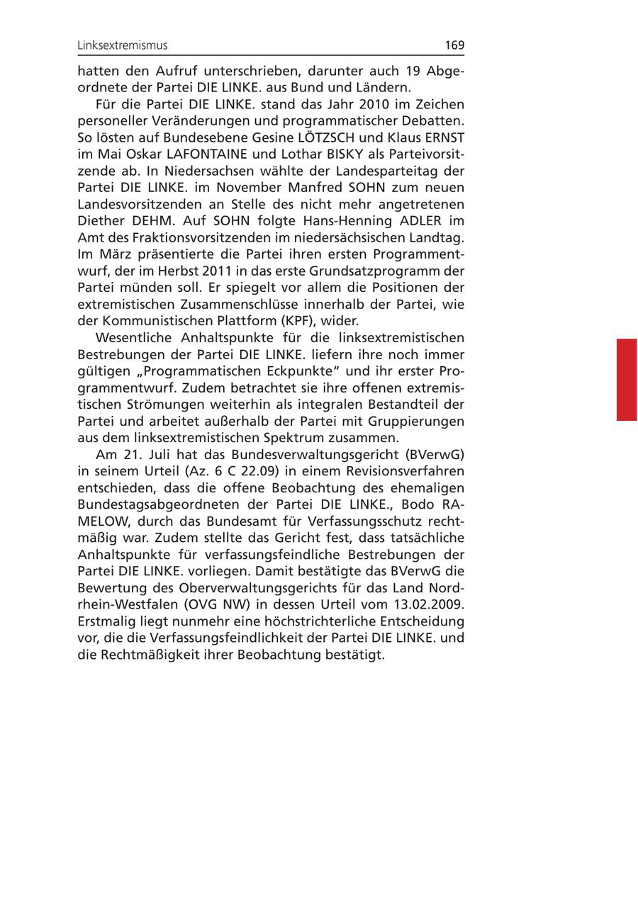Linksextremismus 169 hatten den Aufruf unterschrieben, darunter auch 19 Abgeordnete der Partei DIE LINKE. aus Bund und Ländern. Für die Partei DIE LINKE. stand das Jahr 2010 im Zeichen personeller Veränderungen und programmatischer Debatten. So lösten auf Bundesebene Gesine LÖTZSCH und Klaus ERNST im Mai Oskar LAFONTAINE und Lothar BISKY als Parteivorsitzende ab. In Niedersachsen wählte der Landesparteitag der Partei DIE LINKE. im November Manfred SOHN zum neuen Landesvorsitzenden an Stelle des nicht mehr angetretenen Diether DEHM. Auf SOHN folgte Hans-Henning ADLER im Amt des Fraktionsvorsitzenden im niedersächsischen Landtag. Im März präsentierte die Partei ihren ersten Programmentwurf, der im Herbst 2011 in das erste Grundsatzprogramm der Partei münden soll. Er spiegelt vor allem die Positionen der extremistischen Zusammenschlüsse innerhalb der Partei, wie der Kommunistischen Plattform (KPF), wider. Wesentliche Anhaltspunkte für die linksextremistischen Bestrebungen der Partei DIE LINKE. liefern ihre noch immer gültigen "Programmatischen Eckpunkte" und ihr erster Programmentwurf. Zudem betrachtet sie ihre offenen extremistischen Strömungen weiterhin als integralen Bestandteil der Partei und arbeitet außerhalb der Partei mit Gruppierungen aus dem linksextremistischen Spektrum zusammen. Am 21. Juli hat das Bundesverwaltungsgericht (BVerwG) in seinem Urteil (Az. 6 C 22.09) in einem Revisionsverfahren entschieden, dass die offene Beobachtung des ehemaligen Bundestagsabgeordneten der Partei DIE LINKE., Bodo RAMELOW, durch das Bundesamt für Verfassungsschutz rechtmäßig war. Zudem stellte das Gericht fest, dass tatsächliche Anhaltspunkte für verfassungsfeindliche Bestrebungen der Partei DIE LINKE. vorliegen. Damit bestätigte das BVerwG die Bewertung des Oberverwaltungsgerichts für das Land Nordrhein-Westfalen (OVG NW) in dessen Urteil vom 13.02.2009. Erstmalig liegt nunmehr eine höchstrichterliche Entscheidung vor, die die Verfassungsfeindlichkeit der Partei DIE LINKE. und die Rechtmäßigkeit ihrer Beobachtung bestätigt.