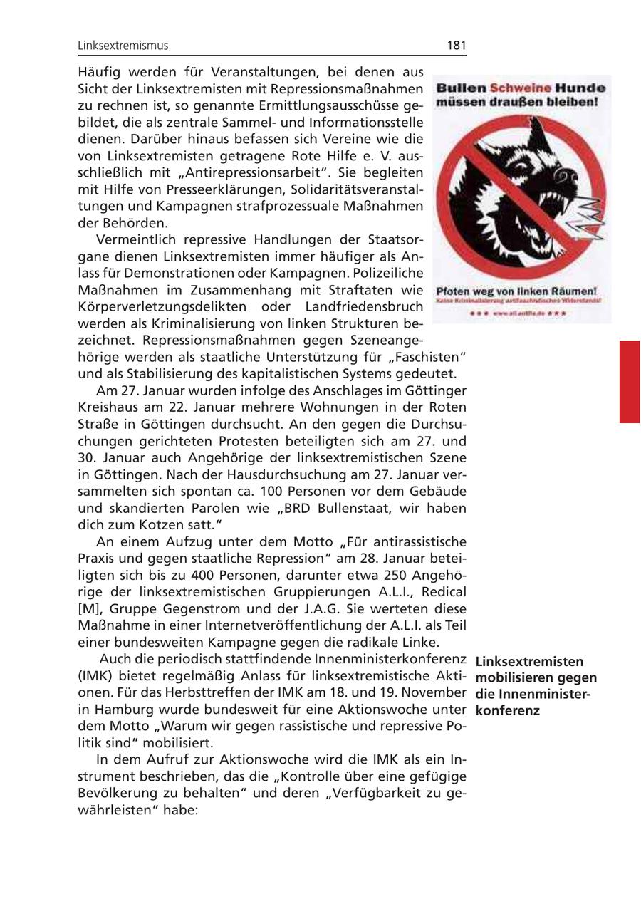 Linksextremismus 181 Häufig werden für Veranstaltungen, bei denen aus Sicht der Linksextremisten mit Repressionsmaßnahmen zu rechnen ist, so genannte Ermittlungsausschüsse gebildet, die als zentrale Sammelund Informationsstelle dienen. Darüber hinaus befassen sich Vereine wie die von Linksextremisten getragene Rote Hilfe e. V. ausschließlich mit "Antirepressionsarbeit". Sie begleiten mit Hilfe von Presseerklärungen, Solidaritätsveranstaltungen und Kampagnen strafprozessuale Maßnahmen der Behörden. Vermeintlich repressive Handlungen der Staatsorgane dienen Linksextremisten immer häufiger als Anlass für Demonstrationen oder Kampagnen. Polizeiliche Maßnahmen im Zusammenhang mit Straftaten wie Körperverletzungsdelikten oder Landfriedensbruch werden als Kriminalisierung von linken Strukturen bezeichnet. Repressionsmaßnahmen gegen Szeneangehörige werden als staatliche Unterstützung für "Faschisten" und als Stabilisierung des kapitalistischen Systems gedeutet. Am 27. Januar wurden infolge des Anschlages im Göttinger Kreishaus am 22. Januar mehrere Wohnungen in der Roten Straße in Göttingen durchsucht. An den gegen die Durchsuchungen gerichteten Protesten beteiligten sich am 27. und 30. Januar auch Angehörige der linksextremistischen Szene in Göttingen. Nach der Hausdurchsuchung am 27. Januar versammelten sich spontan ca. 100 Personen vor dem Gebäude und skandierten Parolen wie "BRD Bullenstaat, wir haben dich zum Kotzen satt." An einem Aufzug unter dem Motto "Für antirassistische Praxis und gegen staatliche Repression" am 28. Januar beteiligten sich bis zu 400 Personen, darunter etwa 250 Angehörige der linksextremistischen Gruppierungen A.L.I., Redical [M], Gruppe Gegenstrom und der J.A.G. Sie werteten diese Maßnahme in einer Internetveröffentlichung der A.L.I. als Teil einer bundesweiten Kampagne gegen die radikale Linke. Auch die periodisch stattfindende Innenministerkonferenz Linksextremisten (IMK) bietet regelmäßig Anlass für linksextremistische Aktimobilisieren gegen onen. Für das Herbsttreffen der IMK am 18. und 19. November die Innenministerin Hamburg wurde bundesweit für eine Aktionswoche unter konferenz dem Motto "Warum wir gegen rassistische und repressive Politik sind" mobilisiert. In dem Aufruf zur Aktionswoche wird die IMK als ein Instrument beschrieben, das die "Kontrolle über eine gefügige Bevölkerung zu behalten" und deren "Verfügbarkeit zu gewährleisten" habe: