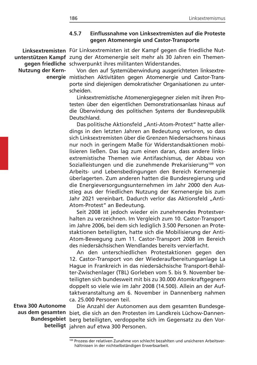 186 Linksextremismus 4.5.7 Einflussnahme von Linksextremisten auf die Proteste gegen Atomenergie und Castor-Transporte Linksextremisten Für Linksextremisten ist der Kampf gegen die friedliche Nutunterstützen Kampf zung der Atomenergie seit mehr als 30 Jahren ein Themengegen friedliche schwerpunkt ihres militanten Widerstandes. Nutzung der KernVon den auf Systemüberwindung ausgerichteten linksextreenergie mistischen Aktivitäten gegen Atomenergie und Castor-Transporte sind diejenigen demokratischer Organisationen zu unterscheiden. Linksextremistische Atomenergiegegner zielen mit ihren Protesten über den eigentlichen Demonstrationsanlass hinaus auf die Überwindung des politischen Systems der Bundesrepublik Deutschland. Das politische Aktionsfeld "Anti-Atom-Protest" hatte allerdings in den letzten Jahren an Bedeutung verloren, so dass sich Linksextremisten über die Grenzen Niedersachsens hinaus nur noch in geringem Maße für Widerstandsaktionen mobilisieren ließen. Das lag zum einen daran, dass andere linksextremistische Themen wie Antifaschismus, der Abbau von Sozialleistungen und die zunehmende Prekarisierung109 von Arbeitsund Lebensbedingungen den Bereich Kernenergie überlagerten. Zum anderen hatten die Bundesregierung und die Energieversorgungsunternehmen im Jahr 2000 den Ausstieg aus der friedlichen Nutzung der Kernenergie bis zum Jahr 2021 vereinbart. Dadurch verlor das Aktionsfeld "AntiAtom-Protest" an Bedeutung. Seit 2008 ist jedoch wieder ein zunehmendes Protestverhalten zu verzeichnen. Im Vergleich zum 10. Castor-Transport im Jahre 2006, bei dem sich lediglich 3.500 Personen an Protestaktionen beteiligten, hatte sich die Mobilisierung der AntiAtom-Bewegung zum 11. Castor-Transport 2008 im Bereich des niedersächsischen Wendlandes bereits vervierfacht. An den unterschiedlichen Protestaktionen gegen den 12. Castor-Transport von der Wiederaufbereitungsanlage La Hague in Frankreich in das niedersächsische Transport-Behälter-Zwischenlager (TBL) Gorleben vom 5. bis 9. November beteiligten sich bundesweit mit bis zu 30.000 Atomkraftgegnern doppelt so viele wie im Jahr 2008 (14.500). Allein an der Auftaktveranstaltung am 6. November in Dannenberg nahmen ca. 25.000 Personen teil. Etwa 300 Autonome Die Anzahl der Autonomen aus dem gesamten Bundesgeaus dem gesamten biet, die sich an den Protesten im Landkreis Lüchow-DannenBundesgebiet berg beteiligten, verdoppelte sich im Gegensatz zu den Vorbeteiligt jahren auf etwa 300 Personen. 109 Prozess der relativen Zunahme von schlecht bezahlten und unsicheren Arbeitsverhältnissen in der nichtselbständigen Erwerbsarbeit.