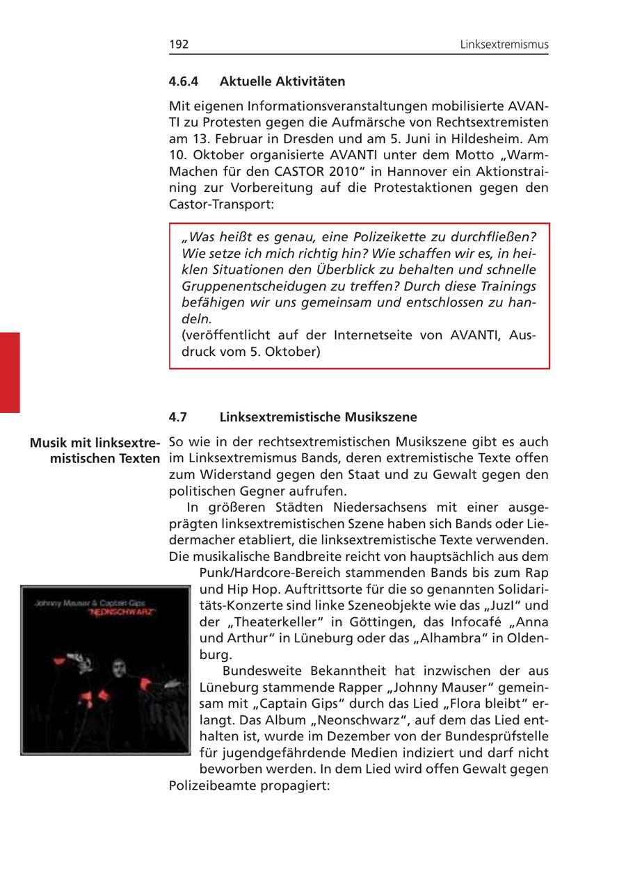 192 Linksextremismus 4.6.4 Aktuelle Aktivitäten Mit eigenen Informationsveranstaltungen mobilisierte AVANTI zu Protesten gegen die Aufmärsche von Rechtsextremisten am 13. Februar in Dresden und am 5. Juni in Hildesheim. Am 10. Oktober organisierte AVANTI unter dem Motto "WarmMachen für den CASTOR 2010" in Hannover ein Aktionstraining zur Vorbereitung auf die Protestaktionen gegen den Castor-Transport: "Was heißt es genau, eine Polizeikette zu durchfließen? Wie setze ich mich richtig hin? Wie schaffen wir es, in heiklen Situationen den Überblick zu behalten und schnelle Gruppenentscheidugen zu treffen? Durch diese Trainings befähigen wir uns gemeinsam und entschlossen zu handeln. (veröffentlicht auf der Internetseite von AVANTI, Ausdruck vom 5. Oktober) 4.7 Linksextremistische Musikszene Musik mit linksextreSo wie in der rechtsextremistischen Musikszene gibt es auch mistischen Texten im Linksextremismus Bands, deren extremistische Texte offen zum Widerstand gegen den Staat und zu Gewalt gegen den politischen Gegner aufrufen. In größeren Städten Niedersachsens mit einer ausgeprägten linksextremistischen Szene haben sich Bands oder Liedermacher etabliert, die linksextremistische Texte verwenden. Die musikalische Bandbreite reicht von hauptsächlich aus dem Punk/Hardcore-Bereich stammenden Bands bis zum Rap und Hip Hop. Auftrittsorte für die so genannten Solidaritäts-Konzerte sind linke Szeneobjekte wie das "JuzI" und der "Theaterkeller" in Göttingen, das Infocafe "Anna und Arthur" in Lüneburg oder das "Alhambra" in Oldenburg. Bundesweite Bekanntheit hat inzwischen der aus Lüneburg stammende Rapper "Johnny Mauser" gemeinsam mit "Captain Gips" durch das Lied "Flora bleibt" erlangt. Das Album "Neonschwarz", auf dem das Lied enthalten ist, wurde im Dezember von der Bundesprüfstelle für jugendgefährdende Medien indiziert und darf nicht beworben werden. In dem Lied wird offen Gewalt gegen Polizeibeamte propagiert:
