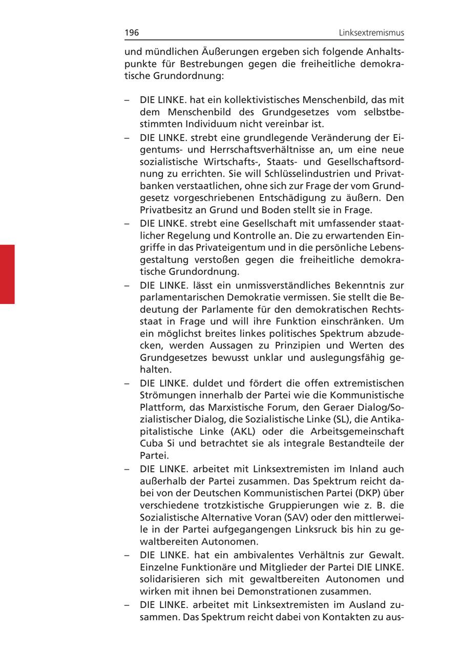 196 Linksextremismus und mündlichen Äußerungen ergeben sich folgende Anhaltspunkte für Bestrebungen gegen die freiheitliche demokratische Grundordnung: - DIE LINKE. hat ein kollektivistisches Menschenbild, das mit dem Menschenbild des Grundgesetzes vom selbstbestimmten Individuum nicht vereinbar ist. - DIE LINKE. strebt eine grundlegende Veränderung der Eigentumsund Herrschaftsverhältnisse an, um eine neue sozialistische Wirtschafts-, Staatsund Gesellschaftsordnung zu errichten. Sie will Schlüsselindustrien und Privatbanken verstaatlichen, ohne sich zur Frage der vom Grundgesetz vorgeschriebenen Entschädigung zu äußern. Den Privatbesitz an Grund und Boden stellt sie in Frage. - DIE LINKE. strebt eine Gesellschaft mit umfassender staatlicher Regelung und Kontrolle an. Die zu erwartenden Eingriffe in das Privateigentum und in die persönliche Lebensgestaltung verstoßen gegen die freiheitliche demokratische Grundordnung. - DIE LINKE. lässt ein unmissverständliches Bekenntnis zur parlamentarischen Demokratie vermissen. Sie stellt die Bedeutung der Parlamente für den demokratischen Rechtsstaat in Frage und will ihre Funktion einschränken. Um ein möglichst breites linkes politisches Spektrum abzudecken, werden Aussagen zu Prinzipien und Werten des Grundgesetzes bewusst unklar und auslegungsfähig gehalten. - DIE LINKE. duldet und fördert die offen extremistischen Strömungen innerhalb der Partei wie die Kommunistische Plattform, das Marxistische Forum, den Geraer Dialog/Sozialistischer Dialog, die Sozialistische Linke (SL), die Antikapitalistische Linke (AKL) oder die Arbeitsgemeinschaft Cuba Si und betrachtet sie als integrale Bestandteile der Partei. - DIE LINKE. arbeitet mit Linksextremisten im Inland auch außerhalb der Partei zusammen. Das Spektrum reicht dabei von der Deutschen Kommunistischen Partei (DKP) über verschiedene trotzkistische Gruppierungen wie z. B. die Sozialistische Alternative Voran (SAV) oder den mittlerweile in der Partei aufgegangengen Linksruck bis hin zu gewaltbereiten Autonomen. - DIE LINKE. hat ein ambivalentes Verhältnis zur Gewalt. Einzelne Funktionäre und Mitglieder der Partei DIE LINKE. solidarisieren sich mit gewaltbereiten Autonomen und wirken mit ihnen bei Demonstrationen zusammen. - DIE LINKE. arbeitet mit Linksextremisten im Ausland zusammen. Das Spektrum reicht dabei von Kontakten zu aus-