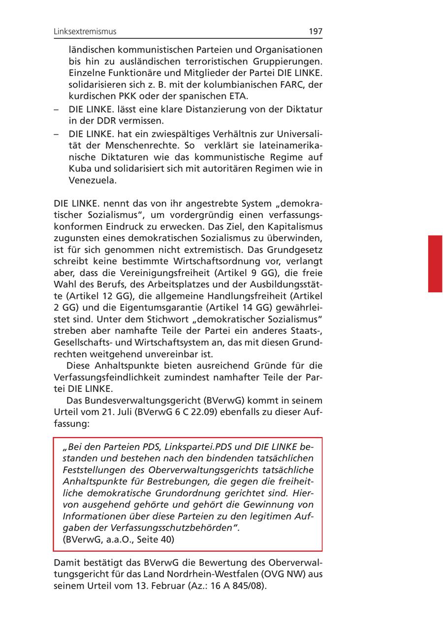 Linksextremismus 197 ländischen kommunistischen Parteien und Organisationen bis hin zu ausländischen terroristischen Gruppierungen. Einzelne Funktionäre und Mitglieder der Partei DIE LINKE. solidarisieren sich z. B. mit der kolumbianischen FARC, der kurdischen PKK oder der spanischen ETA. - DIE LINKE. lässt eine klare Distanzierung von der Diktatur in der DDR vermissen. - DIE LINKE. hat ein zwiespältiges Verhältnis zur Universalität der Menschenrechte. So verklärt sie lateinamerikanische Diktaturen wie das kommunistische Regime auf Kuba und solidarisiert sich mit autoritären Regimen wie in Venezuela. DIE LINKE. nennt das von ihr angestrebte System "demokratischer Sozialismus", um vordergründig einen verfassungskonformen Eindruck zu erwecken. Das Ziel, den Kapitalismus zugunsten eines demokratischen Sozialismus zu überwinden, ist für sich genommen nicht extremistisch. Das Grundgesetz schreibt keine bestimmte Wirtschaftsordnung vor, verlangt aber, dass die Vereinigungsfreiheit (Artikel 9 GG), die freie Wahl des Berufs, des Arbeitsplatzes und der Ausbildungsstätte (Artikel 12 GG), die allgemeine Handlungsfreiheit (Artikel 2 GG) und die Eigentumsgarantie (Artikel 14 GG) gewährleistet sind. Unter dem Stichwort "demokratischer Sozialismus" streben aber namhafte Teile der Partei ein anderes Staats-, Gesellschaftsund Wirtschaftsystem an, das mit diesen Grundrechten weitgehend unvereinbar ist. Diese Anhaltspunkte bieten ausreichend Gründe für die Verfassungsfeindlichkeit zumindest namhafter Teile der Partei DIE LINKE. Das Bundesverwaltungsgericht (BVerwG) kommt in seinem Urteil vom 21. Juli (BVerwG 6 C 22.09) ebenfalls zu dieser Auffassung: "Bei den Parteien PDS, Linkspartei.PDS und DIE LINKE bestanden und bestehen nach den bindenden tatsächlichen Feststellungen des Oberverwaltungsgerichts tatsächliche Anhaltspunkte für Bestrebungen, die gegen die freiheitliche demokratische Grundordnung gerichtet sind. Hiervon ausgehend gehörte und gehört die Gewinnung von Informationen über diese Parteien zu den legitimen Aufgaben der Verfassungsschutzbehörden". (BVerwG, a.a.O., Seite 40) Damit bestätigt das BVerwG die Bewertung des Oberverwaltungsgericht für das Land Nordrhein-Westfalen (OVG NW) aus seinem Urteil vom 13. Februar (Az.: 16 A 845/08).