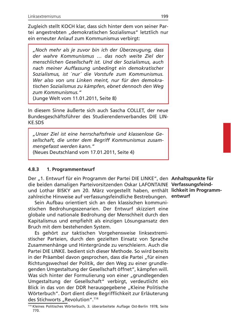 Linksextremismus 199 Zugleich stellt KOCH klar, dass sich hinter dem von seiner Partei angestrebten "demokratischen Sozialismus" letztlich nur ein erneuter Anlauf zum Kommunismus verbirgt: "Noch mehr als je zuvor bin ich der Überzeugung, dass der wahre Kommunismus ... das noch weite Ziel der menschlichen Gesellschaft ist. Und der Sozialismus, auch nach meiner Auffassung unbedingt ein demokratischer Sozialismus, ist 'nur' die Vorstufe zum Kommunismus. Wer also von uns Linken meint, nur für den demokratischen Sozialismus zu kämpfen, ebnet dennoch den Weg zum Kommunismus." (Junge Welt vom 11.01.2011, Seite 8) In diesem Sinne äußerte sich auch Sascha COLLET, der neue Bundesgeschäftsführer des Studierendenverbandes DIE LINKE.SDS "Unser Ziel ist eine herrschaftsfreie und klassenlose Gesellschaft, die unter dem Begriff Kommunismus zusammengefasst werden kann." (Neues Deutschland vom 17.01.2011, Seite 4) 4.8.3 1. Programmentwurf Der "1. Entwurf für ein Programm der Partei DIE LINKE", den Anhaltspunkte für die beiden damaligen Parteivorsitzenden Oskar LAFONTAINE Verfassungsfeindund Lothar BISKY am 20. März vorgestellt haben, enthält lichkeit im Programmzahlreiche Hinweise auf verfassungsfeindliche Bestrebungen. entwurf Sein Aufbau orientiert sich an den klassischen kommunistischen Bedrohungsszenarien. Der Entwurf skizziert eine globale und nationale Bedrohung der Menschheit durch den Kapitalismus und empfiehlt als einzigen Lösungsansatz den Bruch mit dem bestehenden System. Es gehört zur taktischen Vorgehensweise linksextremistischer Parteien, durch den gezielten Einsatz von Sprache Zusammenhänge und Hintergründe zu verschleiern. Auch die Partei DIE LINKE. bedient sich dieser Methode. So wird bereits in der Präambel davon gesprochen, dass die Partei "für einen Richtungswechsel der Politik, der den Weg zu einer grundlegenden Umgestaltung der Gesellschaft öffnet", kämpfen will. Was sich hinter der Formulierung von einer "grundlegenden Umgestaltung der Gesellschaft" verbirgt, verdeutlicht ein Blick in das von der DDR herausgegebene "Kleine Politische Wörterbuch". Dort dient diese Begrifflichkeit zur Erläuterung des Stichworts "Revolution".114 114 Kleines Politisches Wörterbuch, 3. überarbeitete Auflage Ost-Berlin 1978, Seite 770.