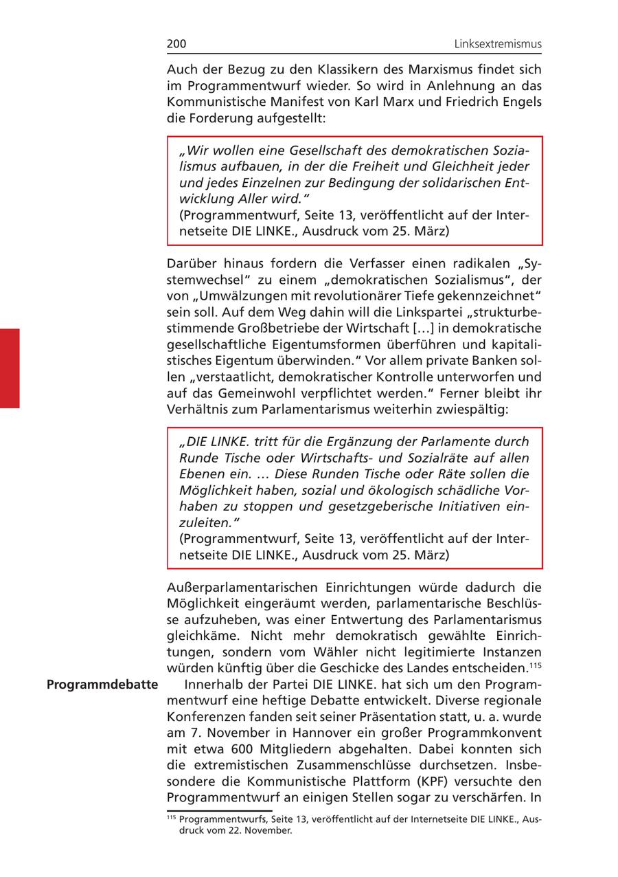 200 Linksextremismus Auch der Bezug zu den Klassikern des Marxismus findet sich im Programmentwurf wieder. So wird in Anlehnung an das Kommunistische Manifest von Karl Marx und Friedrich Engels die Forderung aufgestellt: "Wir wollen eine Gesellschaft des demokratischen Sozialismus aufbauen, in der die Freiheit und Gleichheit jeder und jedes Einzelnen zur Bedingung der solidarischen Entwicklung Aller wird." (Programmentwurf, Seite 13, veröffentlicht auf der Internetseite DIE LINKE., Ausdruck vom 25. März) Darüber hinaus fordern die Verfasser einen radikalen "Systemwechsel" zu einem "demokratischen Sozialismus", der von "Umwälzungen mit revolutionärer Tiefe gekennzeichnet" sein soll. Auf dem Weg dahin will die Linkspartei "strukturbestimmende Großbetriebe der Wirtschaft [...] in demokratische gesellschaftliche Eigentumsformen überführen und kapitalistisches Eigentum überwinden." Vor allem private Banken sollen "verstaatlicht, demokratischer Kontrolle unterworfen und auf das Gemeinwohl verpflichtet werden." Ferner bleibt ihr Verhältnis zum Parlamentarismus weiterhin zwiespältig: "DIE LINKE. tritt für die Ergänzung der Parlamente durch Runde Tische oder Wirtschaftsund Sozialräte auf allen Ebenen ein. ... Diese Runden Tische oder Räte sollen die Möglichkeit haben, sozial und ökologisch schädliche Vorhaben zu stoppen und gesetzgeberische Initiativen einzuleiten." (Programmentwurf, Seite 13, veröffentlicht auf der Internetseite DIE LINKE., Ausdruck vom 25. März) Außerparlamentarischen Einrichtungen würde dadurch die Möglichkeit eingeräumt werden, parlamentarische Beschlüsse aufzuheben, was einer Entwertung des Parlamentarismus gleichkäme. Nicht mehr demokratisch gewählte Einrichtungen, sondern vom Wähler nicht legitimierte Instanzen würden künftig über die Geschicke des Landes entscheiden.115 Programmdebatte Innerhalb der Partei DIE LINKE. hat sich um den Programmentwurf eine heftige Debatte entwickelt. Diverse regionale Konferenzen fanden seit seiner Präsentation statt, u. a. wurde am 7. November in Hannover ein großer Programmkonvent mit etwa 600 Mitgliedern abgehalten. Dabei konnten sich die extremistischen Zusammenschlüsse durchsetzen. Insbesondere die Kommunistische Plattform (KPF) versuchte den Programmentwurf an einigen Stellen sogar zu verschärfen. In 115 Programmentwurfs, Seite 13, veröffentlicht auf der Internetseite DIE LINKE., Ausdruck vom 22. November.