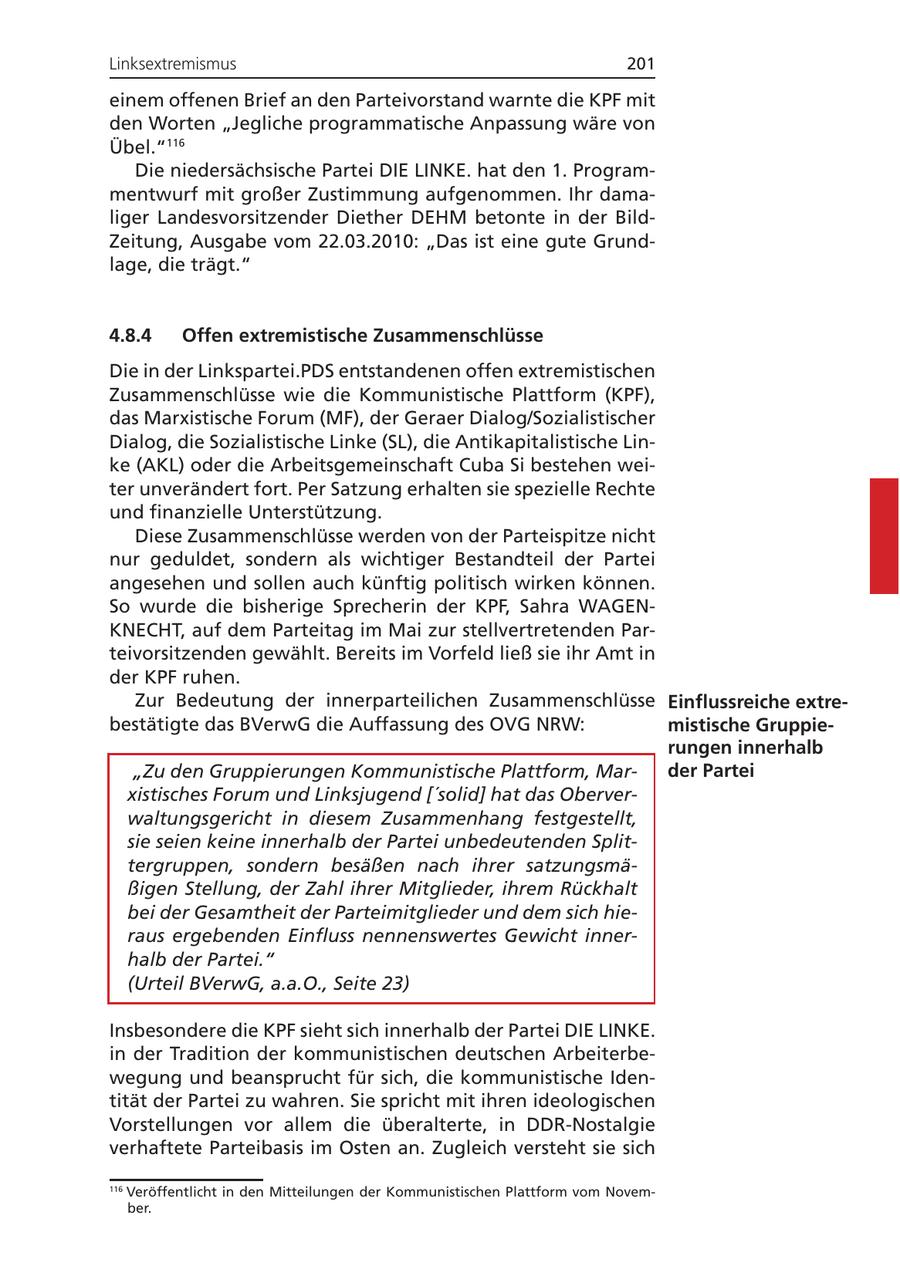 Linksextremismus 201 einem offenen Brief an den Parteivorstand warnte die KPF mit den Worten "Jegliche programmatische Anpassung wäre von Übel."116 Die niedersächsische Partei DIE LINKE. hat den 1. Programmentwurf mit großer Zustimmung aufgenommen. Ihr damaliger Landesvorsitzender Diether DEHM betonte in der BildZeitung, Ausgabe vom 22.03.2010: "Das ist eine gute Grundlage, die trägt." 4.8.4 Offen extremistische Zusammenschlüsse Die in der Linkspartei.PDS entstandenen offen extremistischen Zusammenschlüsse wie die Kommunistische Plattform (KPF), das Marxistische Forum (MF), der Geraer Dialog/Sozialistischer Dialog, die Sozialistische Linke (SL), die Antikapitalistische Linke (AKL) oder die Arbeitsgemeinschaft Cuba Si bestehen weiter unverändert fort. Per Satzung erhalten sie spezielle Rechte und finanzielle Unterstützung. Diese Zusammenschlüsse werden von der Parteispitze nicht nur geduldet, sondern als wichtiger Bestandteil der Partei angesehen und sollen auch künftig politisch wirken können. So wurde die bisherige Sprecherin der KPF, Sahra WAGENKNECHT, auf dem Parteitag im Mai zur stellvertretenden Parteivorsitzenden gewählt. Bereits im Vorfeld ließ sie ihr Amt in der KPF ruhen. Zur Bedeutung der innerparteilichen Zusammenschlüsse Einflussreiche extrebestätigte das BVerwG die Auffassung des OVG NRW: mistische Gruppierungen innerhalb "Zu den Gruppierungen Kommunistische Plattform, Marder Partei xistisches Forum und Linksjugend ['solid] hat das Oberverwaltungsgericht in diesem Zusammenhang festgestellt, sie seien keine innerhalb der Partei unbedeutenden Splittergruppen, sondern besäßen nach ihrer satzungsmäßigen Stellung, der Zahl ihrer Mitglieder, ihrem Rückhalt bei der Gesamtheit der Parteimitglieder und dem sich hieraus ergebenden Einfluss nennenswertes Gewicht innerhalb der Partei." (Urteil BVerwG, a.a.O., Seite 23) Insbesondere die KPF sieht sich innerhalb der Partei DIE LINKE. in der Tradition der kommunistischen deutschen Arbeiterbewegung und beansprucht für sich, die kommunistische Identität der Partei zu wahren. Sie spricht mit ihren ideologischen Vorstellungen vor allem die überalterte, in DDR-Nostalgie verhaftete Parteibasis im Osten an. Zugleich versteht sie sich 116 Veröffentlicht in den Mitteilungen der Kommunistischen Plattform vom November.