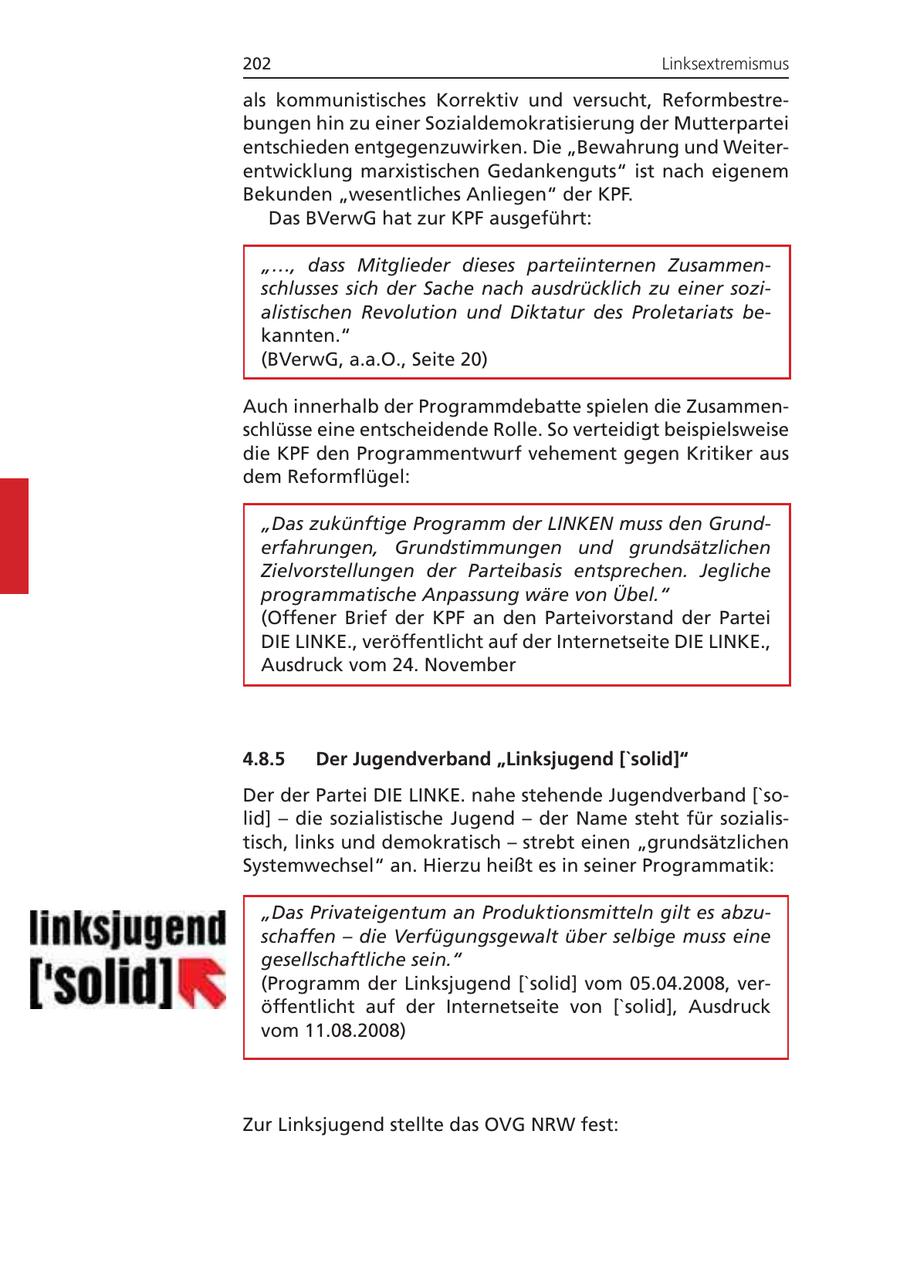 202 Linksextremismus als kommunistisches Korrektiv und versucht, Reformbestrebungen hin zu einer Sozialdemokratisierung der Mutterpartei entschieden entgegenzuwirken. Die "Bewahrung und Weiterentwicklung marxistischen Gedankenguts" ist nach eigenem Bekunden "wesentliches Anliegen" der KPF. Das BVerwG hat zur KPF ausgeführt: "..., dass Mitglieder dieses parteiinternen Zusammenschlusses sich der Sache nach ausdrücklich zu einer sozialistischen Revolution und Diktatur des Proletariats bekannten." (BVerwG, a.a.O., Seite 20) Auch innerhalb der Programmdebatte spielen die Zusammenschlüsse eine entscheidende Rolle. So verteidigt beispielsweise die KPF den Programmentwurf vehement gegen Kritiker aus dem Reformflügel: "Das zukünftige Programm der LINKEN muss den Grunderfahrungen, Grundstimmungen und grundsätzlichen Zielvorstellungen der Parteibasis entsprechen. Jegliche programmatische Anpassung wäre von Übel." (Offener Brief der KPF an den Parteivorstand der Partei DIE LINKE., veröffentlicht auf der Internetseite DIE LINKE., Ausdruck vom 24. November 4.8.5 Der Jugendverband "Linksjugend ['solid]" Der der Partei DIE LINKE. nahe stehende Jugendverband ['solid] - die sozialistische Jugend - der Name steht für sozialistisch, links und demokratisch - strebt einen "grundsätzlichen Systemwechsel" an. Hierzu heißt es in seiner Programmatik: "Das Privateigentum an Produktionsmitteln gilt es abzuschaffen - die Verfügungsgewalt über selbige muss eine gesellschaftliche sein." (Programm der Linksjugend ['solid] vom 05.04.2008, veröffentlicht auf der Internetseite von ['solid], Ausdruck vom 11.08.2008) Zur Linksjugend stellte das OVG NRW fest: