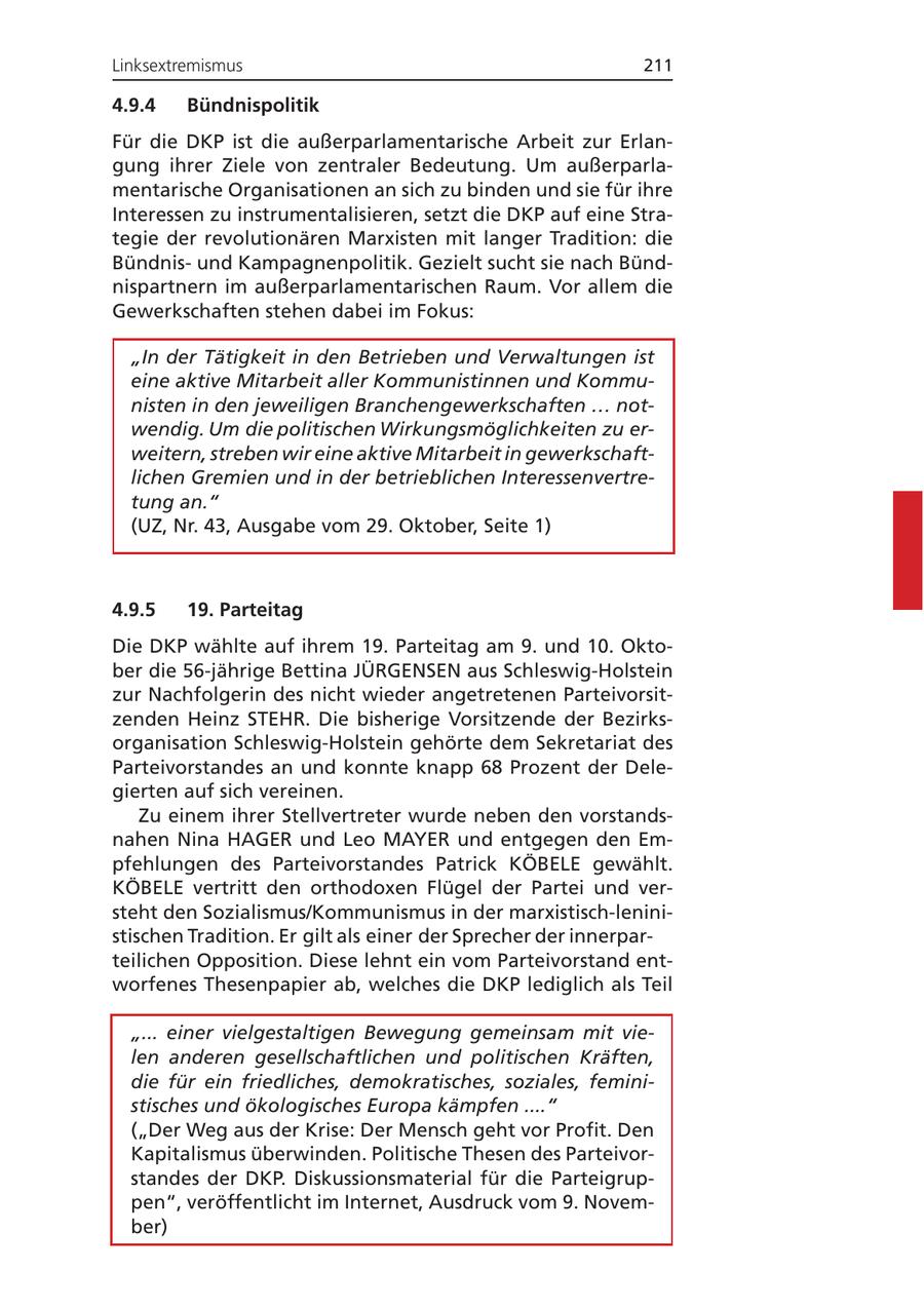 Linksextremismus 211 4.9.4 Bündnispolitik Für die DKP ist die außerparlamentarische Arbeit zur Erlangung ihrer Ziele von zentraler Bedeutung. Um außerparlamentarische Organisationen an sich zu binden und sie für ihre Interessen zu instrumentalisieren, setzt die DKP auf eine Strategie der revolutionären Marxisten mit langer Tradition: die Bündnisund Kampagnenpolitik. Gezielt sucht sie nach Bündnispartnern im außerparlamentarischen Raum. Vor allem die Gewerkschaften stehen dabei im Fokus: "In der Tätigkeit in den Betrieben und Verwaltungen ist eine aktive Mitarbeit aller Kommunistinnen und Kommunisten in den jeweiligen Branchengewerkschaften ... notwendig. Um die politischen Wirkungsmöglichkeiten zu erweitern, streben wir eine aktive Mitarbeit in gewerkschaftlichen Gremien und in der betrieblichen Interessenvertretung an." (UZ, Nr. 43, Ausgabe vom 29. Oktober, Seite 1) 4.9.5 19. Parteitag Die DKP wählte auf ihrem 19. Parteitag am 9. und 10. Oktober die 56-jährige Bettina JÜRGENSEN aus Schleswig-Holstein zur Nachfolgerin des nicht wieder angetretenen Parteivorsitzenden Heinz STEHR. Die bisherige Vorsitzende der Bezirksorganisation Schleswig-Holstein gehörte dem Sekretariat des Parteivorstandes an und konnte knapp 68 Prozent der Delegierten auf sich vereinen. Zu einem ihrer Stellvertreter wurde neben den vorstandsnahen Nina HAGER und Leo MAYER und entgegen den Empfehlungen des Parteivorstandes Patrick KÖBELE gewählt. KÖBELE vertritt den orthodoxen Flügel der Partei und versteht den Sozialismus/Kommunismus in der marxistisch-leninistischen Tradition. Er gilt als einer der Sprecher der innerparteilichen Opposition. Diese lehnt ein vom Parteivorstand entworfenes Thesenpapier ab, welches die DKP lediglich als Teil "... einer vielgestaltigen Bewegung gemeinsam mit vielen anderen gesellschaftlichen und politischen Kräften, die für ein friedliches, demokratisches, soziales, feministisches und ökologisches Europa kämpfen ...." ("Der Weg aus der Krise: Der Mensch geht vor Profit. Den Kapitalismus überwinden. Politische Thesen des Parteivorstandes der DKP. Diskussionsmaterial für die Parteigruppen", veröffentlicht im Internet, Ausdruck vom 9. November)