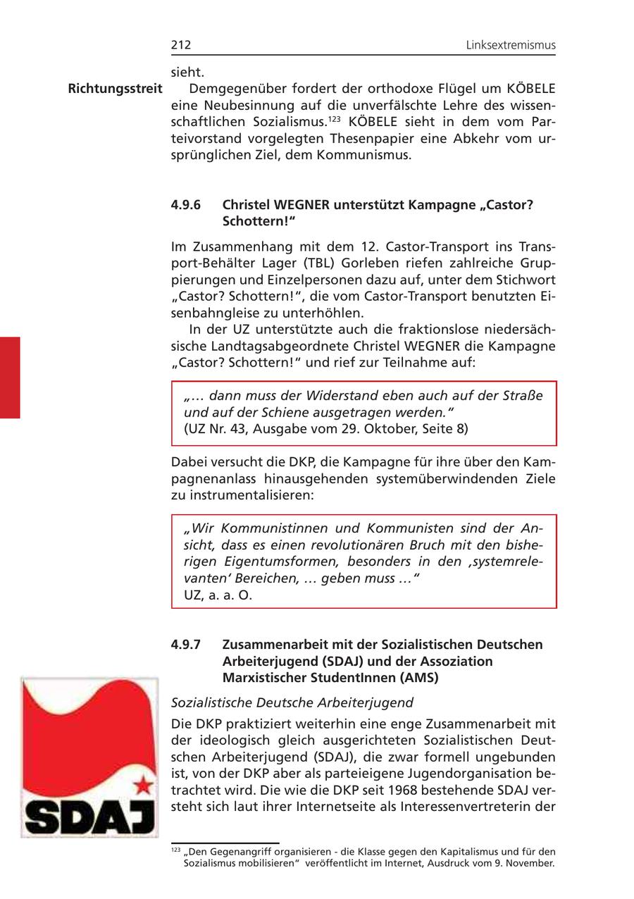 212 Linksextremismus sieht. Richtungsstreit Demgegenüber fordert der orthodoxe Flügel um KÖBELE eine Neubesinnung auf die unverfälschte Lehre des wissenschaftlichen Sozialismus.123 KÖBELE sieht in dem vom Parteivorstand vorgelegten Thesenpapier eine Abkehr vom ursprünglichen Ziel, dem Kommunismus. 4.9.6 Christel WEGNER unterstützt Kampagne "Castor? Schottern!" Im Zusammenhang mit dem 12. Castor-Transport ins Transport-Behälter Lager (TBL) Gorleben riefen zahlreiche Gruppierungen und Einzelpersonen dazu auf, unter dem Stichwort "Castor? Schottern!", die vom Castor-Transport benutzten Eisenbahngleise zu unterhöhlen. In der UZ unterstützte auch die fraktionslose niedersächsische Landtagsabgeordnete Christel WEGNER die Kampagne "Castor? Schottern!" und rief zur Teilnahme auf: "... dann muss der Widerstand eben auch auf der Straße und auf der Schiene ausgetragen werden." (UZ Nr. 43, Ausgabe vom 29. Oktober, Seite 8) Dabei versucht die DKP, die Kampagne für ihre über den Kampagnenanlass hinausgehenden systemüberwindenden Ziele zu instrumentalisieren: "Wir Kommunistinnen und Kommunisten sind der Ansicht, dass es einen revolutionären Bruch mit den bisherigen Eigentumsformen, besonders in den 'systemrelevanten' Bereichen, ... geben muss ..." UZ, a. a. O. 4.9.7 Zusammenarbeit mit der Sozialistischen Deutschen Arbeiterjugend (SDAJ) und der Assoziation Marxistischer StudentInnen (AMS) Sozialistische Deutsche Arbeiterjugend Die DKP praktiziert weiterhin eine enge Zusammenarbeit mit der ideologisch gleich ausgerichteten Sozialistischen Deutschen Arbeiterjugend (SDAJ), die zwar formell ungebunden ist, von der DKP aber als parteieigene Jugendorganisation betrachtet wird. Die wie die DKP seit 1968 bestehende SDAJ versteht sich laut ihrer Internetseite als Interessenvertreterin der 123 "Den Gegenangriff organisieren - die Klasse gegen den Kapitalismus und für den Sozialismus mobilisieren" veröffentlicht im Internet, Ausdruck vom 9. November.