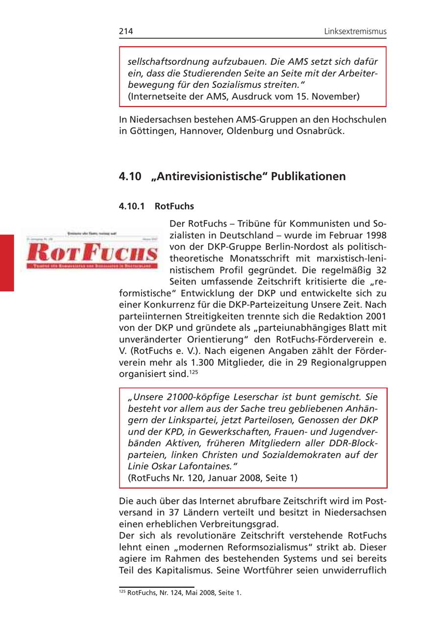 214 Linksextremismus sellschaftsordnung aufzubauen. Die AMS setzt sich dafür ein, dass die Studierenden Seite an Seite mit der Arbeiterbewegung für den Sozialismus streiten." (Internetseite der AMS, Ausdruck vom 15. November) In Niedersachsen bestehen AMS-Gruppen an den Hochschulen in Göttingen, Hannover, Oldenburg und Osnabrück. 4.10 "Antirevisionistische" Publikationen 4.10.1 RotFuchs Der RotFuchs - Tribüne für Kommunisten und Sozialisten in Deutschland - wurde im Februar 1998 von der DKP-Gruppe Berlin-Nordost als politischtheoretische Monatsschrift mit marxistisch-leninistischem Profil gegründet. Die regelmäßig 32 Seiten umfassende Zeitschrift kritisierte die "reformistische" Entwicklung der DKP und entwickelte sich zu einer Konkurrenz für die DKP-Parteizeitung Unsere Zeit. Nach parteiinternen Streitigkeiten trennte sich die Redaktion 2001 von der DKP und gründete als "parteiunabhängiges Blatt mit unveränderter Orientierung" den RotFuchs-Förderverein e. V. (RotFuchs e. V.). Nach eigenen Angaben zählt der Förderverein mehr als 1.300 Mitglieder, die in 29 Regionalgruppen organisiert sind.125 "Unsere 21000-köpfige Leserschar ist bunt gemischt. Sie besteht vor allem aus der Sache treu gebliebenen Anhängern der Linkspartei, jetzt Parteilosen, Genossen der DKP und der KPD, in Gewerkschaften, Frauenund Jugendverbänden Aktiven, früheren Mitgliedern aller DDR-Blockparteien, linken Christen und Sozialdemokraten auf der Linie Oskar Lafontaines." (RotFuchs Nr. 120, Januar 2008, Seite 1) Die auch über das Internet abrufbare Zeitschrift wird im Postversand in 37 Ländern verteilt und besitzt in Niedersachsen einen erheblichen Verbreitungsgrad. Der sich als revolutionäre Zeitschrift verstehende RotFuchs lehnt einen "modernen Reformsozialismus" strikt ab. Dieser agiere im Rahmen des bestehenden Systems und sei bereits Teil des Kapitalismus. Seine Wortführer seien unwiderruflich 125 RotFuchs, Nr. 124, Mai 2008, Seite 1.