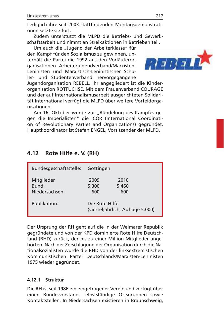 Linksextremismus 217 Lediglich ihre seit 2003 stattfindenden Montagsdemonstrationen setzte sie fort. Zudem unterstützt die MLPD die Betriebsund Gewerkschaftsarbeit und nimmt an Streikaktionen in Betrieben teil. Um auch die "Jugend der Arbeiterklasse" für den Kampf für den Sozialismus zu gewinnen, unterhält die Partei die 1992 aus den Vorläuferorganisationen Arbeiterjugendverband/MarxistenLeninisten und Marxistisch-Leninistischer Schülerund Studentenverband hervorgegangene Jugendorganisation REBELL. Ihr angegliedert ist die Kinderorganisation ROTFÜCHSE. Mit dem Frauenverband COURAGE und der auf Internationalismusarbeit ausgerichteten Solidarität International verfügt die MLPD über weitere Vorfeldorganisationen. Am 16. Oktober wurde zur "Bündelung des Kampfes gegen die Imperialisten" die ICOR (International Coordination of Revolutionary Parties and Organizations) gegründet. Hauptkoordinator ist Stefan ENGEL, Vorsitzender der MLPD. 4.12 Rote Hilfe e. V. (RH) Bundesgeschäftsstelle: Göttingen Mitglieder 2009 2010 Bund: 5.300 5.460 Niedersachsen: 600 600 Publikation: Die Rote Hilfe (vierteljährlich, Auflage 5.000) Der Ursprung der RH geht auf die in der Weimarer Republik gegründete und von der KPD dominierte Rote Hilfe Deutschland (RHD) zurück, der bis zu einer Million Mitglieder angehörten. Nach der Zerschlagung der Organisation durch die Nationalsozialisten wurde die RHD von der linksextremistischen Kommunistischen Partei Deutschlands/Marxisten-Leninisten 1975 wieder gegründet. 4.12.1 Struktur Die RH ist seit 1986 ein eingetragener Verein und verfügt über einen Bundesvorstand, selbstständige Ortsgruppen sowie Kontaktstellen. In Niedersachsen existieren in Braunschweig,