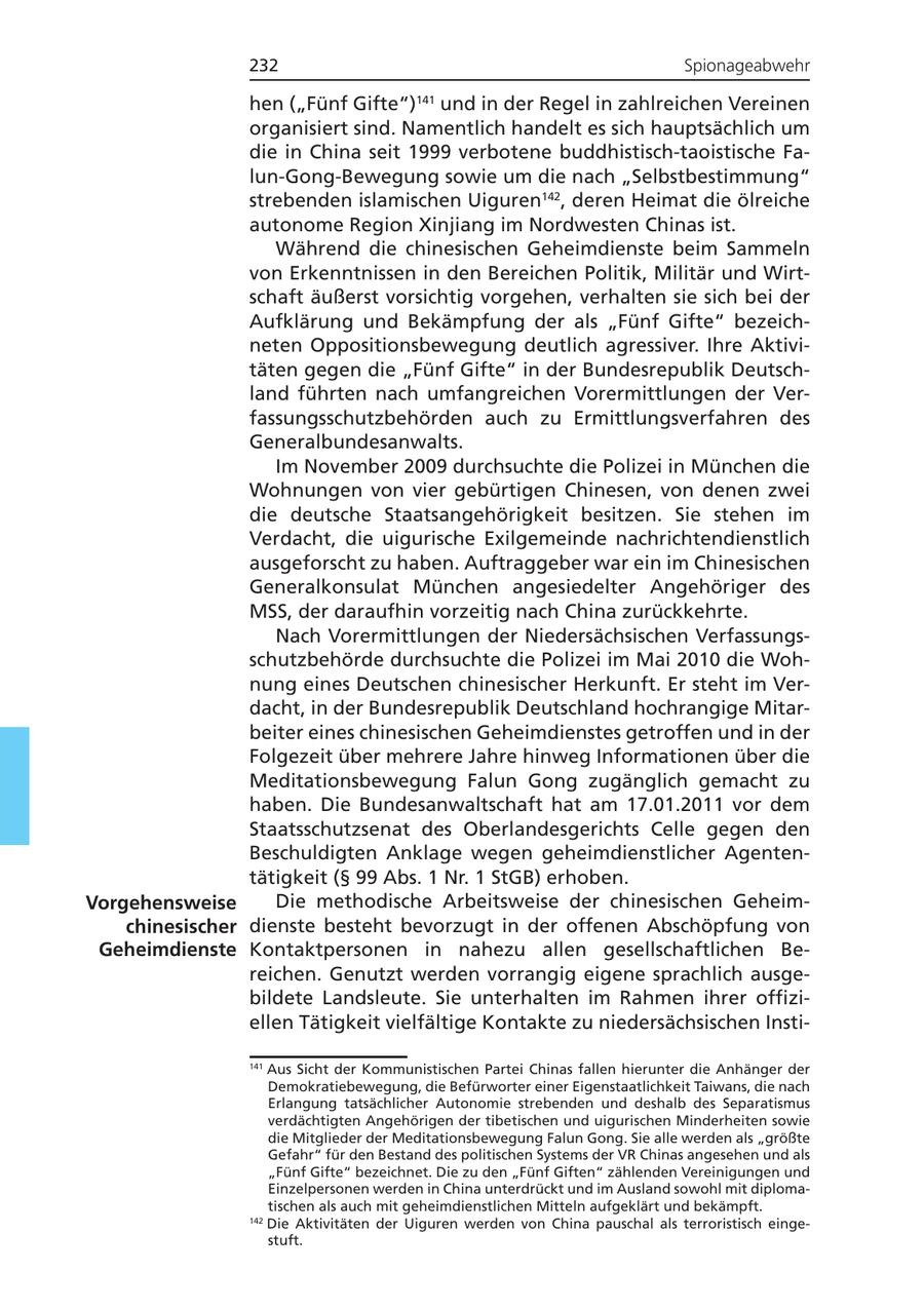 232 Spionageabwehr hen ("Fünf Gifte") und in der Regel in zahlreichen Vereinen 141 organisiert sind. Namentlich handelt es sich hauptsächlich um die in China seit 1999 verbotene buddhistisch-taoistische Falun-Gong-Bewegung sowie um die nach "Selbstbestimmung" strebenden islamischen Uiguren142, deren Heimat die ölreiche autonome Region Xinjiang im Nordwesten Chinas ist. Während die chinesischen Geheimdienste beim Sammeln von Erkenntnissen in den Bereichen Politik, Militär und Wirtschaft äußerst vorsichtig vorgehen, verhalten sie sich bei der Aufklärung und Bekämpfung der als "Fünf Gifte" bezeichneten Oppositionsbewegung deutlich agressiver. Ihre Aktivitäten gegen die "Fünf Gifte" in der Bundesrepublik Deutschland führten nach umfangreichen Vorermittlungen der Verfassungsschutzbehörden auch zu Ermittlungsverfahren des Generalbundesanwalts. Im November 2009 durchsuchte die Polizei in München die Wohnungen von vier gebürtigen Chinesen, von denen zwei die deutsche Staatsangehörigkeit besitzen. Sie stehen im Verdacht, die uigurische Exilgemeinde nachrichtendienstlich ausgeforscht zu haben. Auftraggeber war ein im Chinesischen Generalkonsulat München angesiedelter Angehöriger des MSS, der daraufhin vorzeitig nach China zurückkehrte. Nach Vorermittlungen der Niedersächsischen Verfassungsschutzbehörde durchsuchte die Polizei im Mai 2010 die Wohnung eines Deutschen chinesischer Herkunft. Er steht im Verdacht, in der Bundesrepublik Deutschland hochrangige Mitarbeiter eines chinesischen Geheimdienstes getroffen und in der Folgezeit über mehrere Jahre hinweg Informationen über die Meditationsbewegung Falun Gong zugänglich gemacht zu haben. Die Bundesanwaltschaft hat am 17.01.2011 vor dem Staatsschutzsenat des Oberlandesgerichts Celle gegen den Beschuldigten Anklage wegen geheimdienstlicher Agententätigkeit (SS 99 Abs. 1 Nr. 1 StGB) erhoben. Vorgehensweise Die methodische Arbeitsweise der chinesischen Geheimchinesischer dienste besteht bevorzugt in der offenen Abschöpfung von Geheimdienste Kontaktpersonen in nahezu allen gesellschaftlichen Bereichen. Genutzt werden vorrangig eigene sprachlich ausgebildete Landsleute. Sie unterhalten im Rahmen ihrer offiziellen Tätigkeit vielfältige Kontakte zu niedersächsischen Insti141 Aus Sicht der Kommunistischen Partei Chinas fallen hierunter die Anhänger der Demokratiebewegung, die Befürworter einer Eigenstaatlichkeit Taiwans, die nach Erlangung tatsächlicher Autonomie strebenden und deshalb des Separatismus verdächtigten Angehörigen der tibetischen und uigurischen Minderheiten sowie die Mitglieder der Meditationsbewegung Falun Gong. Sie alle werden als "größte Gefahr" für den Bestand des politischen Systems der VR Chinas angesehen und als "Fünf Gifte" bezeichnet. Die zu den "Fünf Giften" zählenden Vereinigungen und Einzelpersonen werden in China unterdrückt und im Ausland sowohl mit diplomatischen als auch mit geheimdienstlichen Mitteln aufgeklärt und bekämpft. 142 Die Aktivitäten der Uiguren werden von China pauschal als terroristisch eingestuft.