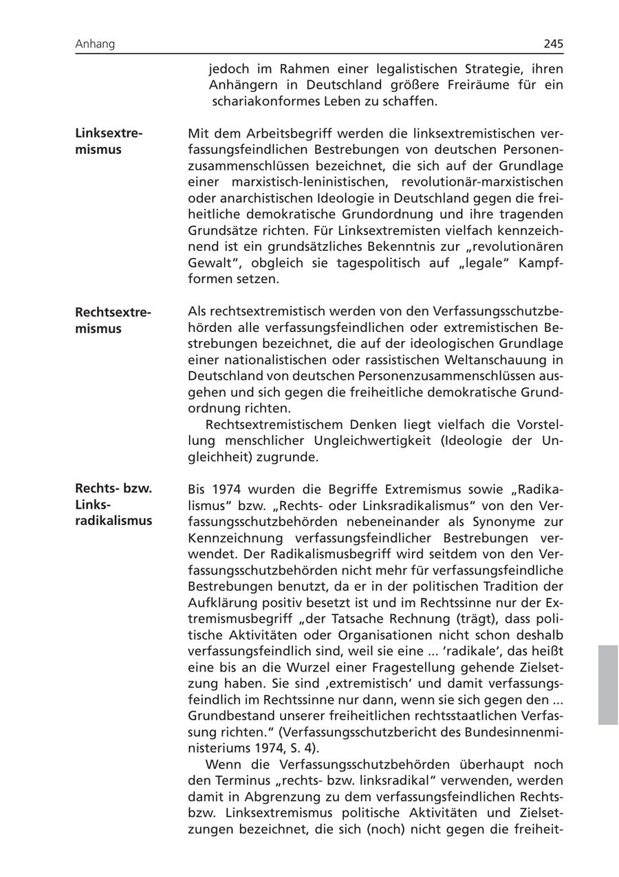 Anhang 245 jedoch im Rahmen einer legalistischen Strategie, ihren Anhängern in Deutschland größere Freiräume für ein schariakonformes Leben zu schaffen. LinksextreMit dem Arbeitsbegriff werden die linksextremistischen vermismus fassungsfeindlichen Bestrebungen von deutschen Personenzusammenschlüssen bezeichnet, die sich auf der Grundlage einer marxistisch-leninistischen, revolutionär-marxistischen oder anarchistischen Ideologie in Deutschland gegen die freiheitliche demokratische Grundordnung und ihre tragenden Grundsätze richten. Für Linksextremisten vielfach kennzeichnend ist ein grundsätzliches Bekenntnis zur "revolutionären Gewalt", obgleich sie tagespolitisch auf "legale" Kampfformen setzen. RechtsextreAls rechtsextremistisch werden von den Verfassungsschutzbemismus hörden alle verfassungsfeindlichen oder extremistischen Bestrebungen bezeichnet, die auf der ideologischen Grundlage einer nationalistischen oder rassistischen Weltanschauung in Deutschland von deutschen Personenzusammenschlüssen ausgehen und sich gegen die freiheitliche demokratische Grundordnung richten. Rechtsextremistischem Denken liegt vielfach die Vorstellung menschlicher Ungleichwertigkeit (Ideologie der Ungleichheit) zugrunde. Rechtsbzw. Bis 1974 wurden die Begriffe Extremismus sowie "RadikaLinkslismus" bzw. "Rechtsoder Linksradikalismus" von den Verradikalismus fassungsschutzbehörden nebeneinander als Synonyme zur Kennzeichnung verfassungsfeindlicher Bestrebungen verwendet. Der Radikalismusbegriff wird seitdem von den Verfassungsschutzbehörden nicht mehr für verfassungsfeindliche Bestrebungen benutzt, da er in der politischen Tradition der Aufklärung positiv besetzt ist und im Rechtssinne nur der Extremismusbegriff "der Tatsache Rechnung (trägt), dass politische Aktivitäten oder Organisationen nicht schon deshalb verfassungsfeindlich sind, weil sie eine ... 'radikale', das heißt eine bis an die Wurzel einer Fragestellung gehende Zielsetzung haben. Sie sind 'extremistisch' und damit verfassungsfeindlich im Rechtssinne nur dann, wenn sie sich gegen den ... Grundbestand unserer freiheitlichen rechtsstaatlichen Verfassung richten." (Verfassungsschutzbericht des Bundesinnenministeriums 1974, S. 4). Wenn die Verfassungsschutzbehörden überhaupt noch den Terminus "rechtsbzw. linksradikal" verwenden, werden damit in Abgrenzung zu dem verfassungsfeindlichen Rechtsbzw. Linksextremismus politische Aktivitäten und Zielsetzungen bezeichnet, die sich (noch) nicht gegen die freiheit-