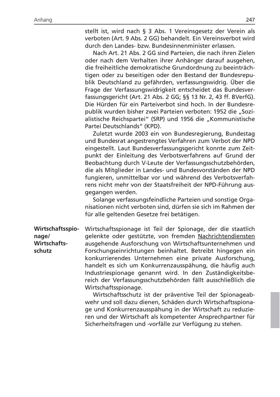 Anhang 247 stellt ist, wird nach SS 3 Abs. 1 Vereinsgesetz der Verein als verboten (Art. 9 Abs. 2 GG) behandelt. Ein Vereinsverbot wird durch den Landesbzw. Bundesinnenminister erlassen. Nach Art. 21 Abs. 2 GG sind Parteien, die nach ihren Zielen oder nach dem Verhalten ihrer Anhänger darauf ausgehen, die freiheitliche demokratische Grundordnung zu beeinträchtigen oder zu beseitigen oder den Bestand der Bundesrepublik Deutschland zu gefährden, verfassungswidrig. Über die Frage der Verfassungswidrigkeit entscheidet das Bundesverfassungsgericht (Art. 21 Abs. 2 GG; SSSS 13 Nr. 2, 43 ff. BVerfG). Die Hürden für ein Parteiverbot sind hoch. In der Bundesrepublik wurden bisher zwei Parteien verboten: 1952 die "Sozialistische Reichspartei" (SRP) und 1956 die "Kommunistische Partei Deutschlands" (KPD). Zuletzt wurde 2003 ein von Bundesregierung, Bundestag und Bundesrat angestrengtes Verfahren zum Verbot der NPD eingestellt. Laut Bundesverfassungsgericht konnte zum Zeitpunkt der Einleitung des Verbotsverfahrens auf Grund der Beobachtung durch V-Leute der Verfassungsschutzbehörden, die als Mitglieder in Landesund Bundesvorständen der NPD fungieren, unmittelbar vor und während des Verbotsverfahrens nicht mehr von der Staatsfreiheit der NPD-Führung ausgegangen werden. Solange verfassungsfeindliche Parteien und sonstige Organisationen nicht verboten sind, dürfen sie sich im Rahmen der für alle geltenden Gesetze frei betätigen. WirtschaftsspioWirtschaftsspionage ist Teil der Spionage, der die staatlich nage/ gelenkte oder gestützte, von fremden Nachrichtendiensten Wirtschaftsausgehende Ausforschung von Wirtschaftsunternehmen und schutz Forschungseinrichtungen beinhaltet. Betreibt hingegen ein konkurrierendes Unternehmen eine private Ausforschung, handelt es sich um Konkurrenzausspähung, die häufig auch Industriespionage genannt wird. In den Zuständigkeitsbereich der Verfassungsschutzbehörden fällt ausschließlich die Wirtschaftsspionage. Wirtschaftsschutz ist der präventive Teil der Spionageabwehr und soll dazu dienen, Schäden durch Wirtschaftsspionage und Konkurrenzausspähung in der Wirtschaft zu reduzieren und der Wirtschaft als kompetenter Ansprechpartner für Sicherheitsfragen und -vorfälle zur Verfügung zu stehen.