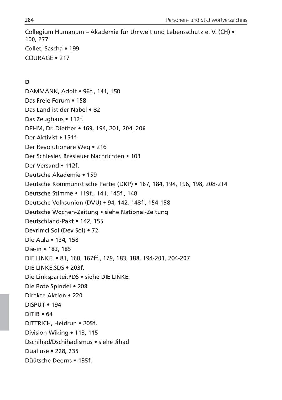 284 Personenund Stichwortverzeichnis Collegium Humanum - Akademie für Umwelt und Lebensschutz e. V. (CH) * 100, 277 Collet, Sascha * 199 COURAGE * 217 D DAMMANN, Adolf * 96f., 141, 150 Das Freie Forum * 158 Das Land ist der Nabel * 82 Das Zeughaus * 112f. DEHM, Dr. Diether * 169, 194, 201, 204, 206 Der Aktivist * 151f. Der Revolutionäre Weg * 216 Der Schlesier. Breslauer Nachrichten * 103 Der Versand * 112f. Deutsche Akademie * 159 Deutsche Kommunistische Partei (DKP) * 167, 184, 194, 196, 198, 208-214 Deutsche Stimme * 119f., 141, 145f., 148 Deutsche Volksunion (DVU) * 94, 142, 148f., 154-158 Deutsche Wochen-Zeitung * siehe National-Zeitung Deutschland-Pakt * 142, 155 Devrimci Sol (Dev Sol) * 72 Die Aula * 134, 158 Die-in * 183, 185 DIE LINKE. * 81, 160, 167ff., 179, 183, 188, 194-201, 204-207 DIE LINKE.SDS * 203f. Die Linkspartei.PDS * siehe DIE LINKE. Die Rote Spindel * 208 Direkte Aktion * 220 DISPUT * 194 DITIB * 64 DITTRICH, Heidrun * 205f. Division Wiking * 113, 115 Dschihad/Dschihadismus * siehe Jihad Dual use * 228, 235 Düütsche Deerns * 135f.