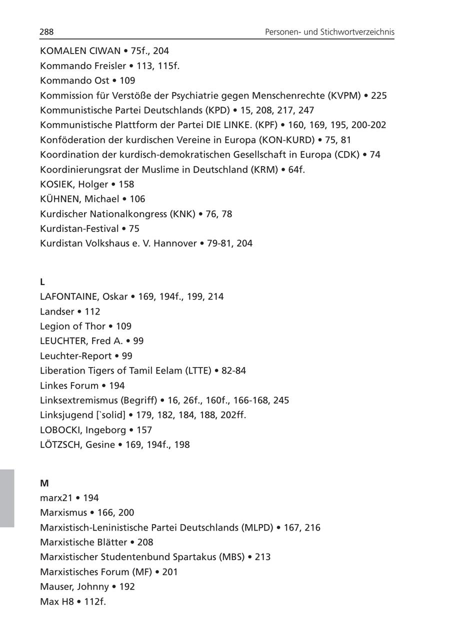 288 Personenund Stichwortverzeichnis KOMALEN CIWAN * 75f., 204 Kommando Freisler * 113, 115f. Kommando Ost * 109 Kommission für Verstöße der Psychiatrie gegen Menschenrechte (KVPM) * 225 Kommunistische Partei Deutschlands (KPD) * 15, 208, 217, 247 Kommunistische Plattform der Partei DIE LINKE. (KPF) * 160, 169, 195, 200-202 Konföderation der kurdischen Vereine in Europa (KON-KURD) * 75, 81 Koordination der kurdisch-demokratischen Gesellschaft in Europa (CDK) * 74 Koordinierungsrat der Muslime in Deutschland (KRM) * 64f. KOSIEK, Holger * 158 KÜHNEN, Michael * 106 Kurdischer Nationalkongress (KNK) * 76, 78 Kurdistan-Festival * 75 Kurdistan Volkshaus e. V. Hannover * 79-81, 204 L LAFONTAINE, Oskar * 169, 194f., 199, 214 Landser * 112 Legion of Thor * 109 LEUCHTER, Fred A. * 99 Leuchter-Report * 99 Liberation Tigers of Tamil Eelam (LTTE) * 82-84 Linkes Forum * 194 Linksextremismus (Begriff) * 16, 26f., 160f., 166-168, 245 Linksjugend ['solid] * 179, 182, 184, 188, 202ff. LOBOCKI, Ingeborg * 157 LÖTZSCH, Gesine * 169, 194f., 198 M marx21 * 194 Marxismus * 166, 200 Marxistisch-Leninistische Partei Deutschlands (MLPD) * 167, 216 Marxistische Blätter * 208 Marxistischer Studentenbund Spartakus (MBS) * 213 Marxistisches Forum (MF) * 201 Mauser, Johnny * 192 Max H8 * 112f.