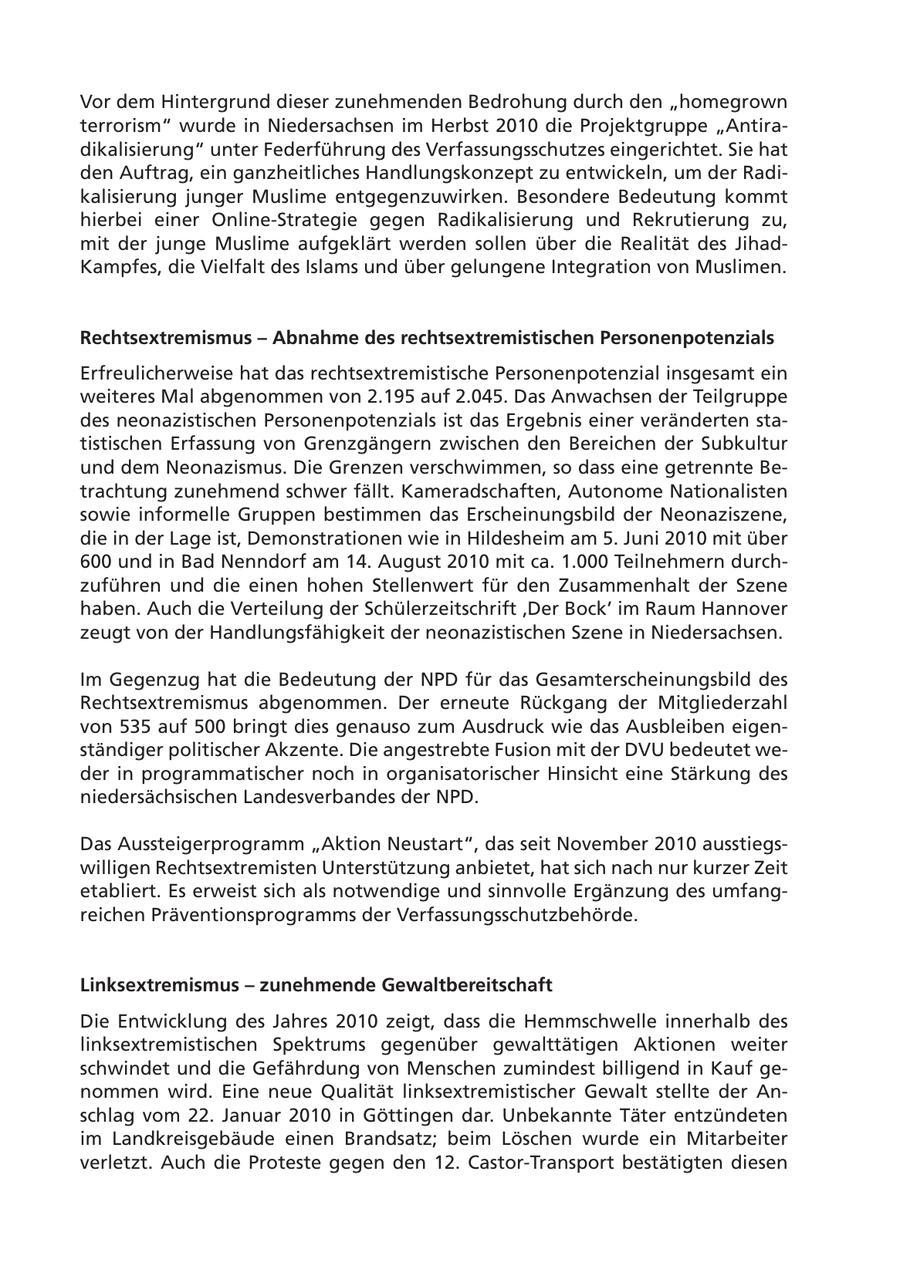 Vor dem Hintergrund dieser zunehmenden Bedrohung durch den "homegrown terrorism" wurde in Niedersachsen im Herbst 2010 die Projektgruppe "Antiradikalisierung" unter Federführung des Verfassungsschutzes eingerichtet. Sie hat den Auftrag, ein ganzheitliches Handlungskonzept zu entwickeln, um der Radikalisierung junger Muslime entgegenzuwirken. Besondere Bedeutung kommt hierbei einer Online-Strategie gegen Radikalisierung und Rekrutierung zu, mit der junge Muslime aufgeklärt werden sollen über die Realität des JihadKampfes, die Vielfalt des Islams und über gelungene Integration von Muslimen. Rechtsextremismus - Abnahme des rechtsextremistischen Personenpotenzials Erfreulicherweise hat das rechtsextremistische Personenpotenzial insgesamt ein weiteres Mal abgenommen von 2.195 auf 2.045. Das Anwachsen der Teilgruppe des neonazistischen Personenpotenzials ist das Ergebnis einer veränderten statistischen Erfassung von Grenzgängern zwischen den Bereichen der Subkultur und dem Neonazismus. Die Grenzen verschwimmen, so dass eine getrennte Betrachtung zunehmend schwer fällt. Kameradschaften, Autonome Nationalisten sowie informelle Gruppen bestimmen das Erscheinungsbild der Neonaziszene, die in der Lage ist, Demonstrationen wie in Hildesheim am 5. Juni 2010 mit über 600 und in Bad Nenndorf am 14. August 2010 mit ca. 1.000 Teilnehmern durchzuführen und die einen hohen Stellenwert für den Zusammenhalt der Szene haben. Auch die Verteilung der Schülerzeitschrift 'Der Bock' im Raum Hannover zeugt von der Handlungsfähigkeit der neonazistischen Szene in Niedersachsen. Im Gegenzug hat die Bedeutung der NPD für das Gesamterscheinungsbild des Rechtsextremismus abgenommen. Der erneute Rückgang der Mitgliederzahl von 535 auf 500 bringt dies genauso zum Ausdruck wie das Ausbleiben eigenständiger politischer Akzente. Die angestrebte Fusion mit der DVU bedeutet weder in programmatischer noch in organisatorischer Hinsicht eine Stärkung des niedersächsischen Landesverbandes der NPD. Das Aussteigerprogramm "Aktion Neustart", das seit November 2010 ausstiegswilligen Rechtsextremisten Unterstützung anbietet, hat sich nach nur kurzer Zeit etabliert. Es erweist sich als notwendige und sinnvolle Ergänzung des umfangreichen Präventionsprogramms der Verfassungsschutzbehörde. Linksextremismus - zunehmende Gewaltbereitschaft Die Entwicklung des Jahres 2010 zeigt, dass die Hemmschwelle innerhalb des linksextremistischen Spektrums gegenüber gewalttätigen Aktionen weiter schwindet und die Gefährdung von Menschen zumindest billigend in Kauf genommen wird. Eine neue Qualität linksextremistischer Gewalt stellte der Anschlag vom 22. Januar 2010 in Göttingen dar. Unbekannte Täter entzündeten im Landkreisgebäude einen Brandsatz; beim Löschen wurde ein Mitarbeiter verletzt. Auch die Proteste gegen den 12. Castor-Transport bestätigten diesen