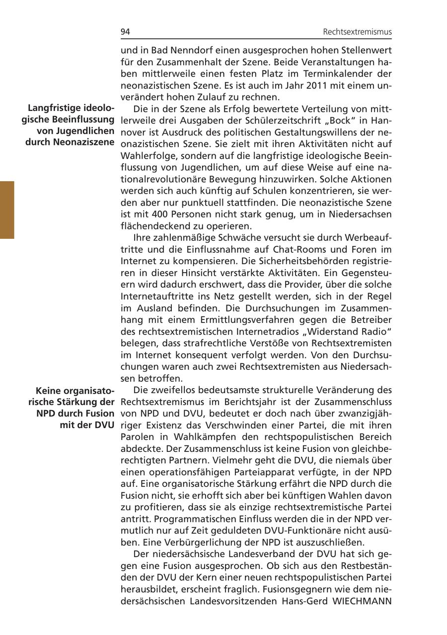 94 Rechtsextremismus und in Bad Nenndorf einen ausgesprochen hohen Stellenwert für den Zusammenhalt der Szene. Beide Veranstaltungen haben mittlerweile einen festen Platz im Terminkalender der neonazistischen Szene. Es ist auch im Jahr 2011 mit einem unverändert hohen Zulauf zu rechnen. Langfristige ideoloDie in der Szene als Erfolg bewertete Verteilung von mittgische Beeinflussung lerweile drei Ausgaben der Schülerzeitschrift "Bock" in Hanvon Jugendlichen nover ist Ausdruck des politischen Gestaltungswillens der nedurch Neonaziszene onazistischen Szene. Sie zielt mit ihren Aktivitäten nicht auf Wahlerfolge, sondern auf die langfristige ideologische Beeinflussung von Jugendlichen, um auf diese Weise auf eine nationalrevolutionäre Bewegung hinzuwirken. Solche Aktionen werden sich auch künftig auf Schulen konzentrieren, sie werden aber nur punktuell stattfinden. Die neonazistische Szene ist mit 400 Personen nicht stark genug, um in Niedersachsen flächendeckend zu operieren. Ihre zahlenmäßige Schwäche versucht sie durch Werbeauftritte und die Einflussnahme auf Chat-Rooms und Foren im Internet zu kompensieren. Die Sicherheitsbehörden registrieren in dieser Hinsicht verstärkte Aktivitäten. Ein Gegensteuern wird dadurch erschwert, dass die Provider, über die solche Internetauftritte ins Netz gestellt werden, sich in der Regel im Ausland befinden. Die Durchsuchungen im Zusammenhang mit einem Ermittlungsverfahren gegen die Betreiber des rechtsextremistischen Internetradios "Widerstand Radio" belegen, dass strafrechtliche Verstöße von Rechtsextremisten im Internet konsequent verfolgt werden. Von den Durchsuchungen waren auch zwei Rechtsextremisten aus Niedersachsen betroffen. Keine organisatoDie zweifellos bedeutsamste strukturelle Veränderung des rische Stärkung der Rechtsextremismus im Berichtsjahr ist der Zusammenschluss NPD durch Fusion von NPD und DVU, bedeutet er doch nach über zwanzigjähmit der DVU riger Existenz das Verschwinden einer Partei, die mit ihren Parolen in Wahlkämpfen den rechtspopulistischen Bereich abdeckte. Der Zusammenschluss ist keine Fusion von gleichberechtigten Partnern. Vielmehr geht die DVU, die niemals über einen operationsfähigen Parteiapparat verfügte, in der NPD auf. Eine organisatorische Stärkung erfährt die NPD durch die Fusion nicht, sie erhofft sich aber bei künftigen Wahlen davon zu profitieren, dass sie als einzige rechtsextremistische Partei antritt. Programmatischen Einfluss werden die in der NPD vermutlich nur auf Zeit geduldeten DVU-Funktionäre nicht ausüben. Eine Verbürgerlichung der NPD ist auszuschließen. Der niedersächsische Landesverband der DVU hat sich gegen eine Fusion ausgesprochen. Ob sich aus den Restbeständen der DVU der Kern einer neuen rechtspopulistischen Partei herausbildet, erscheint fraglich. Fusionsgegnern wie dem niedersächsischen Landesvorsitzenden Hans-Gerd WIECHMANN