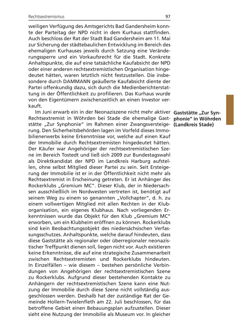 Rechtsextremismus 97 weiligen Verfügung des Amtsgerichts Bad Gandersheim konnte der Parteitag der NPD nicht in dem Kurhaus stattfinden. Auch beschloss der Rat der Stadt Bad Gandersheim am 11. Mai zur Sicherung der städtebaulichen Entwicklung im Bereich des ehemaligen Kurhauses jeweils durch Satzung eine Veränderungssperre und ein Vorkaufsrecht für die Stadt. Konkrete Anhaltspunkte, die auf eine tatsächliche Kaufabsicht der NPD oder einer anderen rechtsextremistischen Organisation hingedeutet hätten, waren letztlich nicht festzustellen. Die insbesondere durch DAMMANN geäußerte Kaufabsicht diente der Partei offenkundig dazu, sich durch die Medienberichterstattung in der Öffentlichkeit zu profilieren. Das Kurhaus wurde von den Eigentümern zwischenzeitlich an einen Investor verkauft. Im Juni erwarb ein in der Neonaziszene nicht mehr aktiver Gaststätte "Zur SynRechtsextremist in Wöhrden bei Stade die ehemalige Gastphonie" in Wöhrden stätte "Zur Synphonie" im Rahmen einer Zwangsversteige(Landkreis Stade) rung. Den Sicherheitsbehörden lagen im Vorfeld dieses Immobilienerwerbs keine Erkenntnisse vor, welche auf einen Kauf der Immobilie durch Rechtsextremisten hingedeutet hätten. Der Käufer war Angehöriger der rechtsextremistischen Szene im Bereich Tostedt und ließ sich 2009 zur Bundestagswahl als Direktkandidat der NPD im Landkreis Harburg aufstellen, ohne selbst Mitglied dieser Partei zu sein. Seit Ersteigerung der Immobilie ist er in der Öffentlichkeit nicht mehr als Rechtsextremist in Erscheinung getreten. Er ist Anhänger des Rockerklubs "Gremium MC". Dieser Klub, der in Niedersachsen ausschließlich im Nordwesten vertreten ist, benötigt auf seinem Weg zu einem so genannten "Vollchapter", d. h. zu einem vollwertigen Mitglied mit allen Rechten in der Kluborganisation, ein eigenes Klubhaus. Nach vorliegenden Erkenntnissen wurde das Objekt für den Klub "Gremium MC" erworben, um ein Klubheim eröffnen zu können. Rockerklubs sind kein Beobachtungsobjekt des niedersächsischen Verfassungsschutzes. Anhaltspunkte, welche darauf hindeuten, dass diese Gaststätte als regionaler oder überregionaler neonazistischer Treffpunkt dienen soll, liegen nicht vor. Auch existieren keine Erkenntnisse, die auf eine strategische Zusammenarbeit zwischen Rechtsextremisten und Rockerklubs hindeuten. In Einzelfällen - wie diesem - bestehen persönliche Verbindungen von Angehörigen der rechtsextremistischen Szene zu Rockerklubs. Aufgrund dieser bestehenden Kontakte zu Anhängern der rechtsextremistischen Szene kann eine Nutzung der Immobilie durch diese Szene nicht vollständig ausgeschlossen werden. Deshalb hat der zuständige Rat der Gemeinde Hollern-Twielenfleth am 22. Juli beschlossen, für das betroffene Gebiet einen Bebauungsplan aufzustellen. Dieser sieht eine Nutzung der Immobilie als Museum vor. In gleicher