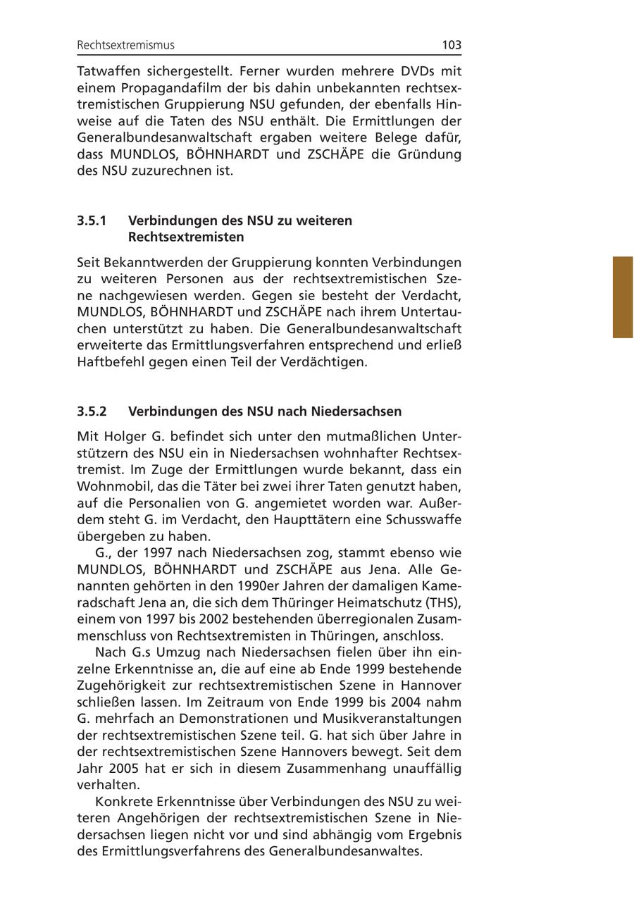 Rechtsextremismus 103 Tatwaffen sichergestellt. Ferner wurden mehrere DVDs mit einem Propagandafilm der bis dahin unbekannten rechtsextremistischen Gruppierung NSU gefunden, der ebenfalls Hinweise auf die Taten des NSU enthält. Die Ermittlungen der Generalbundesanwaltschaft ergaben weitere Belege dafür, dass MUNDLOS, BÖHNHARDT und ZSCHÄPE die Gründung des NSU zuzurechnen ist. 3.5.1 Verbindungen des NSU zu weiteren Rechtsextremisten Seit Bekanntwerden der Gruppierung konnten Verbindungen zu weiteren Personen aus der rechtsextremistischen Szene nachgewiesen werden. Gegen sie besteht der Verdacht, MUNDLOS, BÖHNHARDT und ZSCHÄPE nach ihrem Untertauchen unterstützt zu haben. Die Generalbundesanwaltschaft erweiterte das Ermittlungsverfahren entsprechend und erließ Haftbefehl gegen einen Teil der Verdächtigen. 3.5.2 Verbindungen des NSU nach Niedersachsen Mit Holger G. befindet sich unter den mutmaßlichen Unterstützern des NSU ein in Niedersachsen wohnhafter Rechtsextremist. Im Zuge der Ermittlungen wurde bekannt, dass ein Wohnmobil, das die Täter bei zwei ihrer Taten genutzt haben, auf die Personalien von G. angemietet worden war. Außerdem steht G. im Verdacht, den Haupttätern eine Schusswaffe übergeben zu haben. G., der 1997 nach Niedersachsen zog, stammt ebenso wie MUNDLOS, BÖHNHARDT und ZSCHÄPE aus Jena. Alle Genannten gehörten in den 1990er Jahren der damaligen Kameradschaft Jena an, die sich dem Thüringer Heimatschutz (THS), einem von 1997 bis 2002 bestehenden überregionalen Zusammenschluss von Rechtsextremisten in Thüringen, anschloss. Nach G.s Umzug nach Niedersachsen fielen über ihn einzelne Erkenntnisse an, die auf eine ab Ende 1999 bestehende Zugehörigkeit zur rechtsextremistischen Szene in Hannover schließen lassen. Im Zeitraum von Ende 1999 bis 2004 nahm G. mehrfach an Demonstrationen und Musikveranstaltungen der rechtsextremistischen Szene teil. G. hat sich über Jahre in der rechtsextremistischen Szene Hannovers bewegt. Seit dem Jahr 2005 hat er sich in diesem Zusammenhang unauffällig verhalten. Konkrete Erkenntnisse über Verbindungen des NSU zu weiteren Angehörigen der rechtsextremistischen Szene in Niedersachsen liegen nicht vor und sind abhängig vom Ergebnis des Ermittlungsverfahrens des Generalbundesanwaltes.