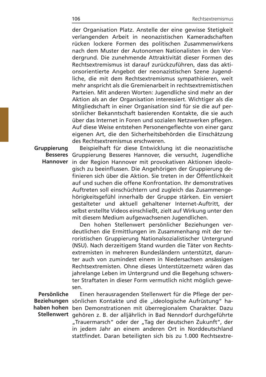 106 Rechtsextremismus der Organisation Platz. Anstelle der eine gewisse Stetigkeit verlangenden Arbeit in neonazistischen Kameradschaften rücken lockere Formen des politischen Zusammenwirkens nach dem Muster der Autonomen Nationalisten in den Vordergrund. Die zunehmende Attraktivität dieser Formen des Rechtsextremismus ist darauf zurückzuführen, dass das aktionsorientierte Angebot der neonazistischen Szene Jugendliche, die mit dem Rechtsextremismus sympathisieren, weit mehr anspricht als die Gremienarbeit in rechtsextremistischen Parteien. Mit anderen Worten: Jugendliche sind mehr an der Aktion als an der Organisation interessiert. Wichtiger als die Mitgliedschaft in einer Organisation sind für sie die auf persönlicher Bekanntschaft basierenden Kontakte, die sie auch über das Internet in Foren und sozialen Netzwerken pflegen. Auf diese Weise entstehen Personengeflechte von einer ganz eigenen Art, die den Sicherheitsbehörden die Einschätzung des Rechtsextremismus erschweren. Gruppierung Beispielhaft für diese Entwicklung ist die neonazistische Besseres Gruppierung Besseres Hannover, die versucht, Jugendliche Hannover in der Region Hannover mit provokativen Aktionen ideologisch zu beeinflussen. Die Angehörigen der Gruppierung definieren sich über die Aktion. Sie treten in der Öffentlichkeit auf und suchen die offene Konfrontation. Ihr demonstratives Auftreten soll einschüchtern und zugleich das Zusammengehörigkeitsgefühl innerhalb der Gruppe stärken. Ein versiert gestalteter und aktuell gehaltener Internet-Auftritt, der selbst erstellte Videos einschließt, zielt auf Wirkung unter den mit diesem Medium aufgewachsenen Jugendlichen. Den hohen Stellenwert persönlicher Beziehungen verdeutlichen die Ermittlungen im Zusammenhang mit der terroristischen Gruppierung Nationalsozialistischer Untergrund (NSU). Nach derzeitigem Stand wurden die Täter von Rechtsextremisten in mehreren Bundesländern unterstützt, darunter auch von zumindest einem in Niedersachsen ansässigen Rechtsextremisten. Ohne dieses Unterstützernetz wären das jahrelange Leben im Untergrund und die Begehung schwerster Straftaten in dieser Form vermutlich nicht möglich gewesen. Persönliche Einen herausragenden Stellenwert für die Pflege der perBeziehungen sönlichen Kontakte und die "ideologische Aufrüstung" hahaben hohen ben Demonstrationen mit überregionalem Charakter. Dazu Stellenwert gehören z. B. der alljährlich in Bad Nenndorf durchgeführte "Trauermarsch" oder der "Tag der deutschen Zukunft", der in jedem Jahr an einem anderen Ort in Norddeutschland stattfindet. Daran beteiligten sich bis zu 1.000 Rechtsextre-