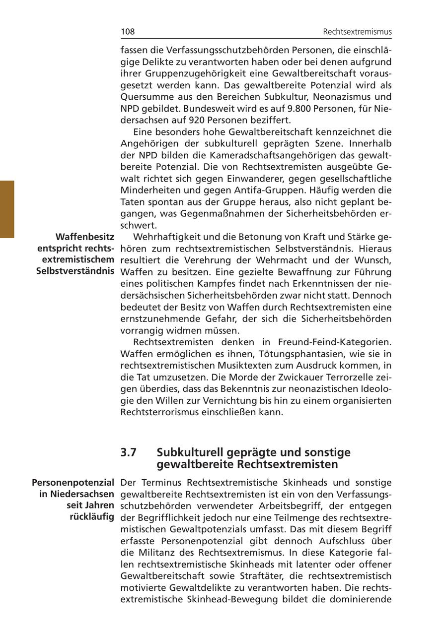 108 Rechtsextremismus fassen die Verfassungsschutzbehörden Personen, die einschlägige Delikte zu verantworten haben oder bei denen aufgrund ihrer Gruppenzugehörigkeit eine Gewaltbereitschaft vorausgesetzt werden kann. Das gewaltbereite Potenzial wird als Quersumme aus den Bereichen Subkultur, Neonazismus und NPD gebildet. Bundesweit wird es auf 9.800 Personen, für Niedersachsen auf 920 Personen beziffert. Eine besonders hohe Gewaltbereitschaft kennzeichnet die Angehörigen der subkulturell geprägten Szene. Innerhalb der NPD bilden die Kameradschaftsangehörigen das gewaltbereite Potenzial. Die von Rechtsextremisten ausgeübte Gewalt richtet sich gegen Einwanderer, gegen gesellschaftliche Minderheiten und gegen Antifa-Gruppen. Häufig werden die Taten spontan aus der Gruppe heraus, also nicht geplant begangen, was Gegenmaßnahmen der Sicherheitsbehörden erschwert. Waffenbesitz Wehrhaftigkeit und die Betonung von Kraft und Stärke geentspricht rechtshören zum rechtsextremistischen Selbstverständnis. Hieraus extremistischem resultiert die Verehrung der Wehrmacht und der Wunsch, Selbstverständnis Waffen zu besitzen. Eine gezielte Bewaffnung zur Führung eines politischen Kampfes findet nach Erkenntnissen der niedersächsischen Sicherheitsbehörden zwar nicht statt. Dennoch bedeutet der Besitz von Waffen durch Rechtsextremisten eine ernstzunehmende Gefahr, der sich die Sicherheitsbehörden vorrangig widmen müssen. Rechtsextremisten denken in Freund-Feind-Kategorien. Waffen ermöglichen es ihnen, Tötungsphantasien, wie sie in rechtsextremistischen Musiktexten zum Ausdruck kommen, in die Tat umzusetzen. Die Morde der Zwickauer Terrorzelle zeigen überdies, dass das Bekenntnis zur neonazistischen Ideologie den Willen zur Vernichtung bis hin zu einem organisierten Rechtsterrorismus einschließen kann. 3.7 Subkulturell geprägte und sonstige gewaltbereite Rechtsextremisten Personenpotenzial Der Terminus Rechtsextremistische Skinheads und sonstige in Niedersachsen gewaltbereite Rechtsextremisten ist ein von den Verfassungsseit Jahren schutzbehörden verwendeter Arbeitsbegriff, der entgegen rückläufig der Begrifflichkeit jedoch nur eine Teilmenge des rechtsextremistischen Gewaltpotenzials umfasst. Das mit diesem Begriff erfasste Personenpotenzial gibt dennoch Aufschluss über die Militanz des Rechtsextremismus. In diese Kategorie fallen rechtsextremistische Skinheads mit latenter oder offener Gewaltbereitschaft sowie Straftäter, die rechtsextremistisch motivierte Gewaltdelikte zu verantworten haben. Die rechtsextremistische Skinhead-Bewegung bildet die dominierende