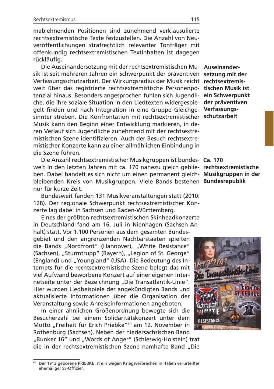 Rechtsextremismus 115 mablehnenden Positionen sind zunehmend verklausulierte rechtsextremistische Texte festzustellen. Die Anzahl von Neuveröffentlichungen strafrechtlich relevanter Tonträger mit offenkundig rechtsextremistischen Textinhalten ist dagegen rückläufig. Die Auseinandersetzung mit der rechtsextremistischen MuAuseinandersik ist seit mehreren Jahren ein Schwerpunkt der präventiven setzung mit der Verfassungsschutzarbeit. Der Wirkungsradius der Musik reicht rechtsextremisweit über das registrierte rechtsextremistische Personenpotischen Musik ist tenzial hinaus. Besonders angesprochen fühlen sich Jugendliein Schwerpunkt che, die ihre soziale Situation in den Liedtexten widergespieder präventiven gelt finden und nach Integration in eine Gruppe GleichgeVerfassungssinnter streben. Die Konfrontation mit rechtsextremistischer schutzarbeit Musik kann den Beginn einer Entwicklung markieren, in deren Verlauf sich Jugendliche zunehmend mit der rechtsextremistischen Szene identifizieren. Auch der Besuch rechtsextremistischer Konzerte kann zu einer allmählichen Einbindung in die Szene führen. Die Anzahl rechtsextremistischer Musikgruppen ist bundesCa. 170 weit in den letzten Jahren mit ca. 170 nahezu gleich geblierechtsextremistische ben. Dabei handelt es sich nicht um einen permanent gleichMusikgruppen in der bleibenden Kreis von Musikgruppen. Viele Bands bestehen Bundesrepublik nur für kurze Zeit. Bundesweit fanden 131 Musikveranstaltungen statt (2010: 128). Der regionale Schwerpunkt rechtsextremistischer Konzerte lag dabei in Sachsen und Baden-Württemberg. Eines der größten rechtsextremistischen Skinheadkonzerte in Deutschland fand am 16. Juli in Nienhagen (Sachsen-Anhalt) statt. Vor 1.100 Personen aus dem gesamten Bundesgebiet und den angrenzenden Nachbarstaaten spielten die Bands "Nordfront" (Hannover), "White Resistance" (Sachsen), "Sturmtrupp" (Bayern), "Legion of St. George" (England) und "Youngland" (USA). Die Bedeutung des Internets für die rechtsextremistische Szene belegt das mit viel Aufwand beworbene Konzert auf einer eigenen Internetseite unter der Bezeichnung "Die Transatlantik-Linie". Hier wurden Liedbeispiele der angekündigten Bands und aktualisierte Informationen über die Organisation der Veranstaltung sowie Anreiseinformationen angeboten. In einer ähnlichen Größenordnung bewegte sich die Besucherzahl bei einem Solidaritätskonzert unter dem Motto "Freiheit für Erich Priebke"60 am 12. November in Rothenburg (Sachsen). Neben der niedersächsischen Band "Bunker 16" und "Words of Anger" (Schleswig-Holstein) trat die in der rechtsextremistischen Szene namhafte Band "Die 60 Der 1913 geborene PRIEBKE ist ein wegen Kriegsverbrechen in Italien verurteilter ehemaliger SS-Offizier.