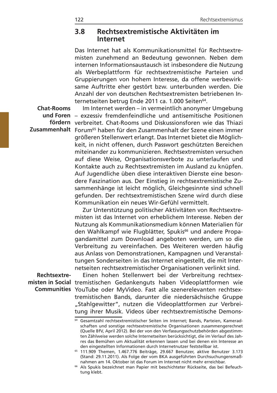 122 Rechtsextremismus 3.8 Rechtsextremistische Aktivitäten im Internet Das Internet hat als Kommunikationsmittel für Rechtsextremisten zunehmend an Bedeutung gewonnen. Neben dem internen Informationsaustausch ist insbesondere die Nutzung als Werbeplattform für rechtsextremistische Parteien und Gruppierungen von hohem Interesse, da offene werbewirksame Auftritte eher gestört bzw. unterbunden werden. Die Anzahl der von deutschen Rechtsextremisten betriebenen Internetseiten betrug Ende 2011 ca. 1.000 Seiten64. Chat-Rooms Im Internet werden - in vermeintlich anonymer Umgebung und Foren - exzessiv fremdenfeindliche und antisemitische Positionen fördern verbreitet. Chat-Rooms und Diskussionsforen wie das Thiazi Zusammenhalt Forum65 haben für den Zusammenhalt der Szene einen immer größeren Stellenwert erlangt. Das Internet bietet die Möglichkeit, in nicht offenen, durch Passwort geschützten Bereichen miteinander zu kommunizieren. Rechtsextremisten versuchen auf diese Weise, Organisationsverbote zu unterlaufen und Kontakte auch zu Rechtsextremisten im Ausland zu knüpfen. Auf Jugendliche üben diese interaktiven Dienste eine besondere Faszination aus. Der Einstieg in rechtsextremistische Zusammenhänge ist leicht möglich, Gleichgesinnte sind schnell gefunden. Der rechtsextremistischen Szene wird durch diese Kommunikation ein neues Wir-Gefühl vermittelt. Zur Unterstützung politischer Aktivitäten von Rechtsextremisten ist das Internet von erheblichem Interesse. Neben der Nutzung als Kommunikationsmedium können Materialien für den Wahlkampf wie Flugblätter, Spukis66 und andere Propagandamittel zum Download angeboten werden, um so die Verbreitung zu vereinfachen. Des Weiteren werden häufig aus Anlass von Demonstrationen, Kampagnen und Veranstaltungen Sonderseiten in das Internet eingestellt, die mit Internetseiten rechtsextremistischer Organisationen verlinkt sind. RechtsextreEinen hohen Stellenwert bei der Verbreitung rechtsexmisten in Social tremistischen Gedankenguts haben Videoplattformen wie Communities YouTube oder MyVideo. Fast alle szenerelevanten rechtsextremistischen Bands, darunter die niedersächsische Gruppe "Stahlgewitter", nutzen die Videoplattformen zur Verbreitung ihrer Musik. Videos über rechtsextremistische Demons64 Gesamtzahl rechtsextremistischer Seiten im Internet; Bands, Parteien, Kameradschaften und sonstige rechtsextremistische Organisationen zusammengerechnet (Quelle BfV, April 2012). Bei der von den Verfassungsschutzbehörden abgestimmten Zählweise werden solche Internetseiten berücksichtigt, die im Verlauf des Jahres das Bemühen um Aktualität erkennen lassen und bei denen ein Interesse an den eingestellten Informationen durch Internetnutzer feststellbar ist. 65 111.909 Themen, 1.467.776 Beiträge, 29.667 Benutzer, aktive Benutzer 3.173 (Stand: 29.11.2011). Als Folge der vom BKA ausgeführten Durchsuchungensmaßnahmen am 14. Oktober ist das Forum im Internet nicht mehr erreichbar. 66 Als Spukis bezeichnet man Papier mit beschichteter Rückseite, das bei Befeuchtung klebt.
