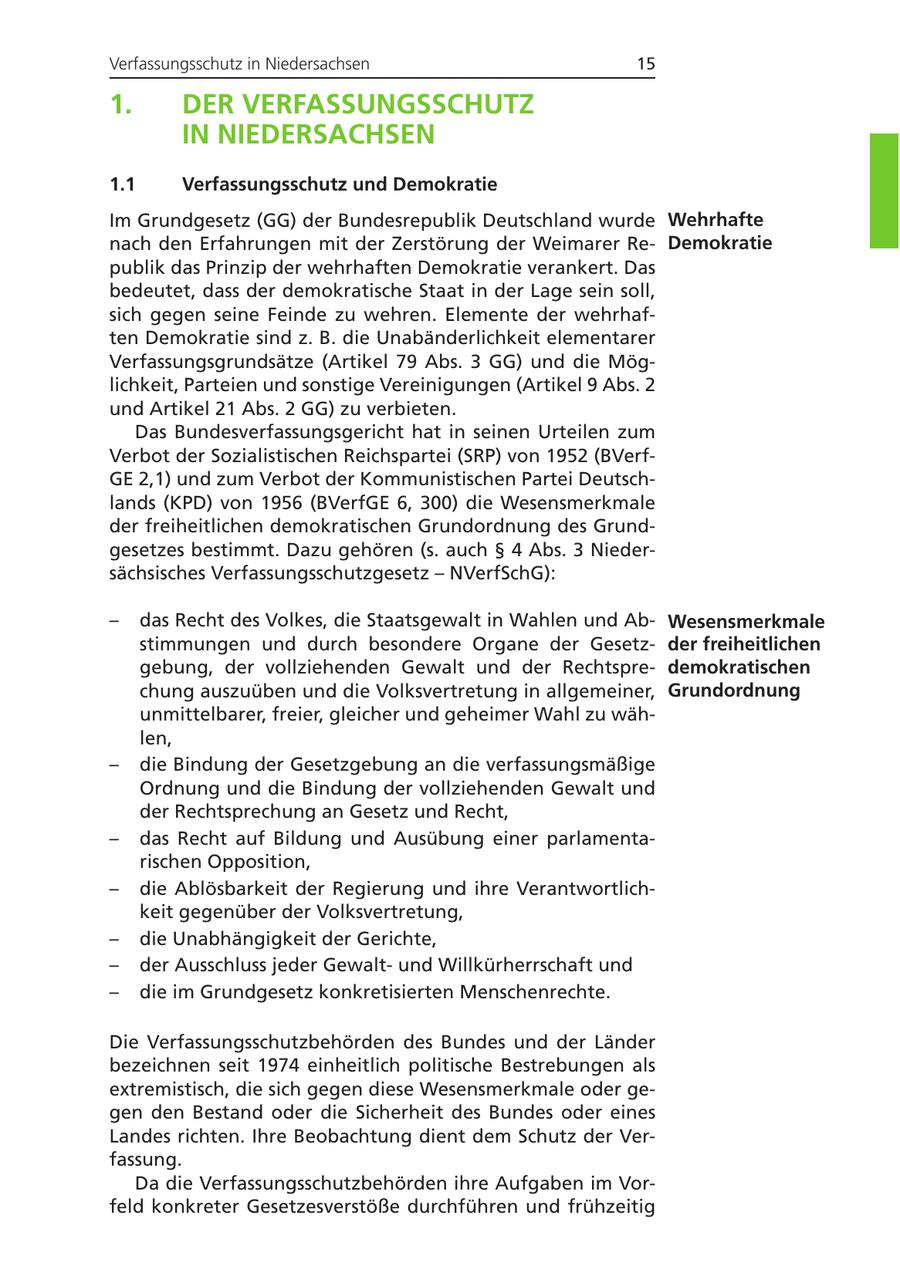 Verfassungsschutz in Niedersachsen 15 1. DER VERFASSUNGSSCHUTZ IN NIEDERSACHSEN 1.1 Verfassungsschutz und Demokratie Im Grundgesetz (GG) der Bundesrepublik Deutschland wurde Wehrhafte nach den Erfahrungen mit der Zerstörung der Weimarer ReDemokratie publik das Prinzip der wehrhaften Demokratie verankert. Das bedeutet, dass der demokratische Staat in der Lage sein soll, sich gegen seine Feinde zu wehren. Elemente der wehrhaften Demokratie sind z. B. die Unabänderlichkeit elementarer Verfassungsgrundsätze (Artikel 79 Abs. 3 GG) und die Möglichkeit, Parteien und sonstige Vereinigungen (Artikel 9 Abs. 2 und Artikel 21 Abs. 2 GG) zu verbieten. Das Bundesverfassungsgericht hat in seinen Urteilen zum Verbot der Sozialistischen Reichspartei (SRP) von 1952 (BVerfGE 2,1) und zum Verbot der Kommunistischen Partei Deutschlands (KPD) von 1956 (BVerfGE 6, 300) die Wesensmerkmale der freiheitlichen demokratischen Grundordnung des Grundgesetzes bestimmt. Dazu gehören (s. auch SS 4 Abs. 3 Niedersächsisches Verfassungsschutzgesetz - NVerfSchG): - das Recht des Volkes, die Staatsgewalt in Wahlen und AbWesensmerkmale stimmungen und durch besondere Organe der Gesetzder freiheitlichen gebung, der vollziehenden Gewalt und der Rechtspredemokratischen chung auszuüben und die Volksvertretung in allgemeiner, Grundordnung unmittelbarer, freier, gleicher und geheimer Wahl zu wählen, - die Bindung der Gesetzgebung an die verfassungsmäßige Ordnung und die Bindung der vollziehenden Gewalt und der Rechtsprechung an Gesetz und Recht, - das Recht auf Bildung und Ausübung einer parlamentarischen Opposition, - die Ablösbarkeit der Regierung und ihre Verantwortlichkeit gegenüber der Volksvertretung, - die Unabhängigkeit der Gerichte, - der Ausschluss jeder Gewaltund Willkürherrschaft und - die im Grundgesetz konkretisierten Menschenrechte. Die Verfassungsschutzbehörden des Bundes und der Länder bezeichnen seit 1974 einheitlich politische Bestrebungen als extremistisch, die sich gegen diese Wesensmerkmale oder gegen den Bestand oder die Sicherheit des Bundes oder eines Landes richten. Ihre Beobachtung dient dem Schutz der Verfassung. Da die Verfassungsschutzbehörden ihre Aufgaben im Vorfeld konkreter Gesetzesverstöße durchführen und frühzeitig