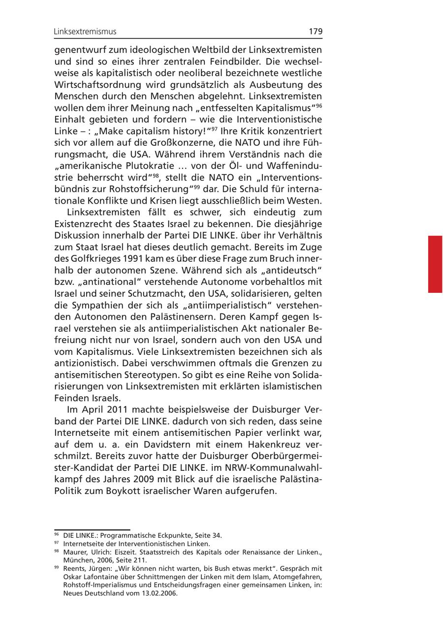 Linksextremismus 179 genentwurf zum ideologischen Weltbild der Linksextremisten und sind so eines ihrer zentralen Feindbilder. Die wechselweise als kapitalistisch oder neoliberal bezeichnete westliche Wirtschaftsordnung wird grundsätzlich als Ausbeutung des Menschen durch den Menschen abgelehnt. Linksextremisten wollen dem ihrer Meinung nach "entfesselten Kapitalismus"96 Einhalt gebieten und fordern - wie die Interventionistische Linke - : "Make capitalism history!"97 Ihre Kritik konzentriert sich vor allem auf die Großkonzerne, die NATO und ihre Führungsmacht, die USA. Während ihrem Verständnis nach die "amerikanische Plutokratie ... von der Ölund Waffenindustrie beherrscht wird"98, stellt die NATO ein "Interventionsbündnis zur Rohstoffsicherung"99 dar. Die Schuld für internationale Konflikte und Krisen liegt ausschließlich beim Westen. Linksextremisten fällt es schwer, sich eindeutig zum Existenzrecht des Staates Israel zu bekennen. Die diesjährige Diskussion innerhalb der Partei DIE LINKE. über ihr Verhältnis zum Staat Israel hat dieses deutlich gemacht. Bereits im Zuge des Golfkrieges 1991 kam es über diese Frage zum Bruch innerhalb der autonomen Szene. Während sich als "antideutsch" bzw. "antinational" verstehende Autonome vorbehaltlos mit Israel und seiner Schutzmacht, den USA, solidarisieren, gelten die Sympathien der sich als "antiimperialistisch" verstehenden Autonomen den Palästinensern. Deren Kampf gegen Israel verstehen sie als antiimperialistischen Akt nationaler Befreiung nicht nur von Israel, sondern auch von den USA und vom Kapitalismus. Viele Linksextremisten bezeichnen sich als antizionistisch. Dabei verschwimmen oftmals die Grenzen zu antisemitischen Stereotypen. So gibt es eine Reihe von Solidarisierungen von Linksextremisten mit erklärten islamistischen Feinden Israels. Im April 2011 machte beispielsweise der Duisburger Verband der Partei DIE LINKE. dadurch von sich reden, dass seine Internetseite mit einem antisemitischen Papier verlinkt war, auf dem u. a. ein Davidstern mit einem Hakenkreuz verschmilzt. Bereits zuvor hatte der Duisburger Oberbürgermeister-Kandidat der Partei DIE LINKE. im NRW-Kommunalwahlkampf des Jahres 2009 mit Blick auf die israelische PalästinaPolitik zum Boykott israelischer Waren aufgerufen. 96 DIE LINKE.: Programmatische Eckpunkte, Seite 34. 97 Internetseite der Interventionistischen Linken. 98 Maurer, Ulrich: Eiszeit. Staatsstreich des Kapitals oder Renaissance der Linken., München, 2006, Seite 211. 99 Reents, Jürgen: "Wir können nicht warten, bis Bush etwas merkt". Gespräch mit Oskar Lafontaine über Schnittmengen der Linken mit dem Islam, Atomgefahren, Rohstoff-Imperialismus und Entscheidungsfragen einer gemeinsamen Linken, in: Neues Deutschland vom 13.02.2006.