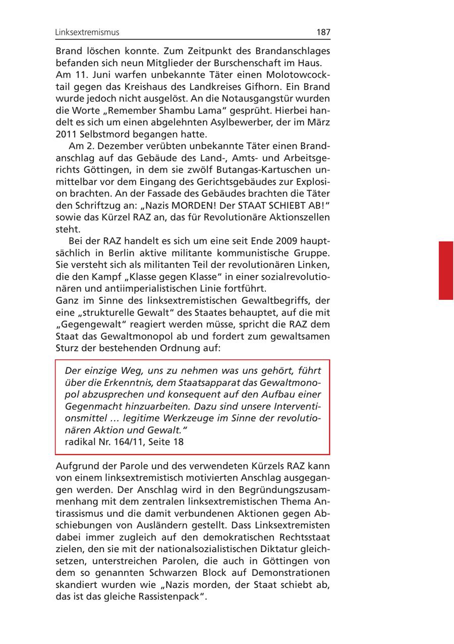 Linksextremismus 187 Brand löschen konnte. Zum Zeitpunkt des Brandanschlages befanden sich neun Mitglieder der Burschenschaft im Haus. Am 11. Juni warfen unbekannte Täter einen Molotowcocktail gegen das Kreishaus des Landkreises Gifhorn. Ein Brand wurde jedoch nicht ausgelöst. An die Notausgangstür wurden die Worte "Remember Shambu Lama" gesprüht. Hierbei handelt es sich um einen abgelehnten Asylbewerber, der im März 2011 Selbstmord begangen hatte. Am 2. Dezember verübten unbekannte Täter einen Brandanschlag auf das Gebäude des Land-, Amtsund Arbeitsgerichts Göttingen, in dem sie zwölf Butangas-Kartuschen unmittelbar vor dem Eingang des Gerichtsgebäudes zur Explosion brachten. An der Fassade des Gebäudes brachten die Täter den Schriftzug an: "Nazis MORDEN! Der STAAT SCHIEBT AB!" sowie das Kürzel RAZ an, das für Revolutionäre Aktionszellen steht. Bei der RAZ handelt es sich um eine seit Ende 2009 hauptsächlich in Berlin aktive militante kommunistische Gruppe. Sie versteht sich als militanten Teil der revolutionären Linken, die den Kampf "Klasse gegen Klasse" in einer sozialrevolutionären und antiimperialistischen Linie fortführt. Ganz im Sinne des linksextremistischen Gewaltbegriffs, der eine "strukturelle Gewalt" des Staates behauptet, auf die mit "Gegengewalt" reagiert werden müsse, spricht die RAZ dem Staat das Gewaltmonopol ab und fordert zum gewaltsamen Sturz der bestehenden Ordnung auf: Der einzige Weg, uns zu nehmen was uns gehört, führt über die Erkenntnis, dem Staatsapparat das Gewaltmonopol abzusprechen und konsequent auf den Aufbau einer Gegenmacht hinzuarbeiten. Dazu sind unsere Interventionsmittel ... legitime Werkzeuge im Sinne der revolutionären Aktion und Gewalt." radikal Nr. 164/11, Seite 18 Aufgrund der Parole und des verwendeten Kürzels RAZ kann von einem linksextremistisch motivierten Anschlag ausgegangen werden. Der Anschlag wird in den Begründungszusammenhang mit dem zentralen linksextremistischen Thema Antirassismus und die damit verbundenen Aktionen gegen Abschiebungen von Ausländern gestellt. Dass Linksextremisten dabei immer zugleich auf den demokratischen Rechtsstaat zielen, den sie mit der nationalsozialistischen Diktatur gleichsetzen, unterstreichen Parolen, die auch in Göttingen von dem so genannten Schwarzen Block auf Demonstrationen skandiert wurden wie "Nazis morden, der Staat schiebt ab, das ist das gleiche Rassistenpack".