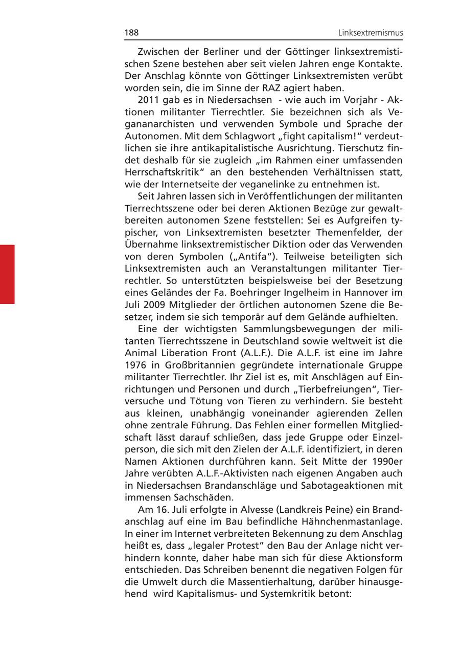 188 Linksextremismus Zwischen der Berliner und der Göttinger linksextremistischen Szene bestehen aber seit vielen Jahren enge Kontakte. Der Anschlag könnte von Göttinger Linksextremisten verübt worden sein, die im Sinne der RAZ agiert haben. 2011 gab es in Niedersachsen - wie auch im Vorjahr - Aktionen militanter Tierrechtler. Sie bezeichnen sich als Vegananarchisten und verwenden Symbole und Sprache der Autonomen. Mit dem Schlagwort "fight capitalism!" verdeutlichen sie ihre antikapitalistische Ausrichtung. Tierschutz findet deshalb für sie zugleich "im Rahmen einer umfassenden Herrschaftskritik" an den bestehenden Verhältnissen statt, wie der Internetseite der veganelinke zu entnehmen ist. Seit Jahren lassen sich in Veröffentlichungen der militanten Tierrechtsszene oder bei deren Aktionen Bezüge zur gewaltbereiten autonomen Szene feststellen: Sei es Aufgreifen typischer, von Linksextremisten besetzter Themenfelder, der Übernahme linksextremistischer Diktion oder das Verwenden von deren Symbolen ("Antifa"). Teilweise beteiligten sich Linksextremisten auch an Veranstaltungen militanter Tierrechtler. So unterstützten beispielsweise bei der Besetzung eines Geländes der Fa. Boehringer Ingelheim in Hannover im Juli 2009 Mitglieder der örtlichen autonomen Szene die Besetzer, indem sie sich temporär auf dem Gelände aufhielten. Eine der wichtigsten Sammlungsbewegungen der militanten Tierrechtsszene in Deutschland sowie weltweit ist die Animal Liberation Front (A.L.F.). Die A.L.F. ist eine im Jahre 1976 in Großbritannien gegründete internationale Gruppe militanter Tierrechtler. Ihr Ziel ist es, mit Anschlägen auf Einrichtungen und Personen und durch "Tierbefreiungen", Tierversuche und Tötung von Tieren zu verhindern. Sie besteht aus kleinen, unabhängig voneinander agierenden Zellen ohne zentrale Führung. Das Fehlen einer formellen Mitgliedschaft lässt darauf schließen, dass jede Gruppe oder Einzelperson, die sich mit den Zielen der A.L.F. identifiziert, in deren Namen Aktionen durchführen kann. Seit Mitte der 1990er Jahre verübten A.L.F.-Aktivisten nach eigenen Angaben auch in Niedersachsen Brandanschläge und Sabotageaktionen mit immensen Sachschäden. Am 16. Juli erfolgte in Alvesse (Landkreis Peine) ein Brandanschlag auf eine im Bau befindliche Hähnchenmastanlage. In einer im Internet verbreiteten Bekennung zu dem Anschlag heißt es, dass "legaler Protest" den Bau der Anlage nicht verhindern konnte, daher habe man sich für diese Aktionsform entschieden. Das Schreiben benennt die negativen Folgen für die Umwelt durch die Massentierhaltung, darüber hinausgehend wird Kapitalismusund Systemkritik betont: