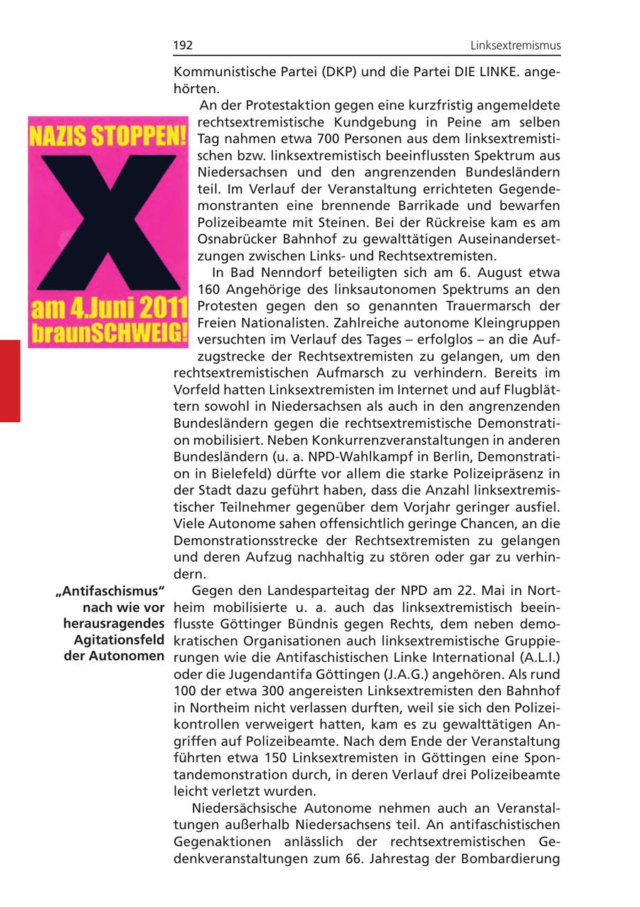 192 Linksextremismus Kommunistische Partei (DKP) und die Partei DIE LINKE. angehörten. An der Protestaktion gegen eine kurzfristig angemeldete rechtsextremistische Kundgebung in Peine am selben Tag nahmen etwa 700 Personen aus dem linksextremistischen bzw. linksextremistisch beeinflussten Spektrum aus Niedersachsen und den angrenzenden Bundesländern teil. Im Verlauf der Veranstaltung errichteten Gegendemonstranten eine brennende Barrikade und bewarfen Polizeibeamte mit Steinen. Bei der Rückreise kam es am Osnabrücker Bahnhof zu gewalttätigen Auseinandersetzungen zwischen Linksund Rechtsextremisten. In Bad Nenndorf beteiligten sich am 6. August etwa 160 Angehörige des linksautonomen Spektrums an den Protesten gegen den so genannten Trauermarsch der Freien Nationalisten. Zahlreiche autonome Kleingruppen versuchten im Verlauf des Tages - erfolglos - an die Aufzugstrecke der Rechtsextremisten zu gelangen, um den rechtsextremistischen Aufmarsch zu verhindern. Bereits im Vorfeld hatten Linksextremisten im Internet und auf Flugblättern sowohl in Niedersachsen als auch in den angrenzenden Bundesländern gegen die rechtsextremistische Demonstration mobilisiert. Neben Konkurrenzveranstaltungen in anderen Bundesländern (u. a. NPD-Wahlkampf in Berlin, Demonstration in Bielefeld) dürfte vor allem die starke Polizeipräsenz in der Stadt dazu geführt haben, dass die Anzahl linksextremistischer Teilnehmer gegenüber dem Vorjahr geringer ausfiel. Viele Autonome sahen offensichtlich geringe Chancen, an die Demonstrationsstrecke der Rechtsextremisten zu gelangen und deren Aufzug nachhaltig zu stören oder gar zu verhindern. "Antifaschismus" Gegen den Landesparteitag der NPD am 22. Mai in Nortnach wie vor heim mobilisierte u. a. auch das linksextremistisch beeinherausragendes flusste Göttinger Bündnis gegen Rechts, dem neben demoAgitationsfeld kratischen Organisationen auch linksextremistische Gruppieder Autonomen rungen wie die Antifaschistischen Linke International (A.L.I.) oder die Jugendantifa Göttingen (J.A.G.) angehören. Als rund 100 der etwa 300 angereisten Linksextremisten den Bahnhof in Northeim nicht verlassen durften, weil sie sich den Polizeikontrollen verweigert hatten, kam es zu gewalttätigen Angriffen auf Polizeibeamte. Nach dem Ende der Veranstaltung führten etwa 150 Linksextremisten in Göttingen eine Spontandemonstration durch, in deren Verlauf drei Polizeibeamte leicht verletzt wurden. Niedersächsische Autonome nehmen auch an Veranstaltungen außerhalb Niedersachsens teil. An antifaschistischen Gegenaktionen anlässlich der rechtsextremistischen Gedenkveranstaltungen zum 66. Jahrestag der Bombardierung