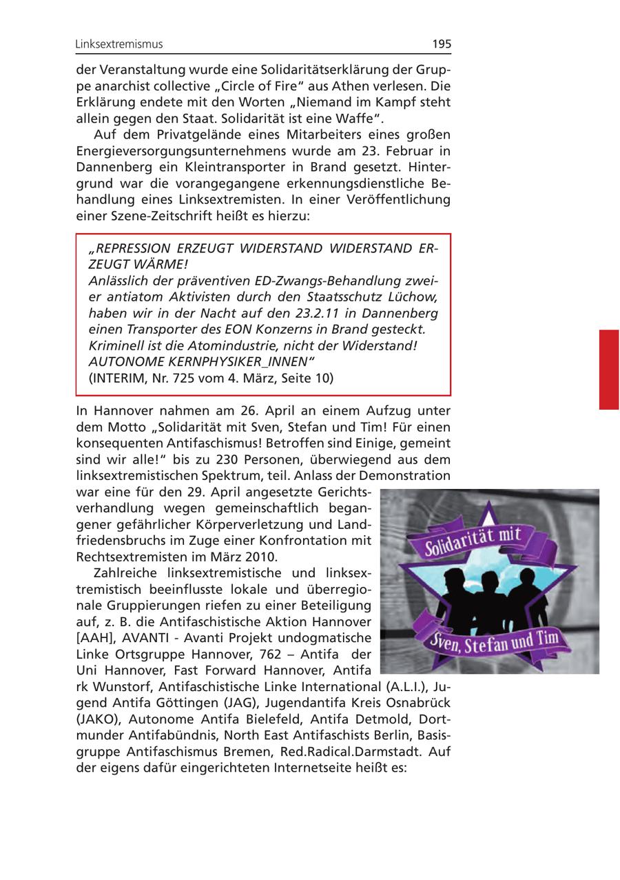 Linksextremismus 195 der Veranstaltung wurde eine Solidaritätserklärung der Gruppe anarchist collective "Circle of Fire" aus Athen verlesen. Die Erklärung endete mit den Worten "Niemand im Kampf steht allein gegen den Staat. Solidarität ist eine Waffe". Auf dem Privatgelände eines Mitarbeiters eines großen Energieversorgungsunternehmens wurde am 23. Februar in Dannenberg ein Kleintransporter in Brand gesetzt. Hintergrund war die vorangegangene erkennungsdienstliche Behandlung eines Linksextremisten. In einer Veröffentlichung einer Szene-Zeitschrift heißt es hierzu: "REPRESSION ERZEUGT WIDERSTAND WIDERSTAND ERZEUGT WÄRME! Anlässlich der präventiven ED-Zwangs-Behandlung zweier antiatom Aktivisten durch den Staatsschutz Lüchow, haben wir in der Nacht auf den 23.2.11 in Dannenberg einen Transporter des EON Konzerns in Brand gesteckt. Kriminell ist die Atomindustrie, nicht der Widerstand! AUTONOME KERNPHYSIKER_INNEN" (INTERIM, Nr. 725 vom 4. März, Seite 10) In Hannover nahmen am 26. April an einem Aufzug unter dem Motto "Solidarität mit Sven, Stefan und Tim! Für einen konsequenten Antifaschismus! Betroffen sind Einige, gemeint sind wir alle!" bis zu 230 Personen, überwiegend aus dem linksextremistischen Spektrum, teil. Anlass der Demonstration war eine für den 29. April angesetzte Gerichtsverhandlung wegen gemeinschaftlich begangener gefährlicher Körperverletzung und Landfriedensbruchs im Zuge einer Konfrontation mit Rechtsextremisten im März 2010. Zahlreiche linksextremistische und linksextremistisch beeinflusste lokale und überregionale Gruppierungen riefen zu einer Beteiligung auf, z. B. die Antifaschistische Aktion Hannover [AAH], AVANTI - Avanti Projekt undogmatische Linke Ortsgruppe Hannover, 762 - Antifa der Uni Hannover, Fast Forward Hannover, Antifa rk Wunstorf, Antifaschistische Linke International (A.L.I.), Jugend Antifa Göttingen (JAG), Jugendantifa Kreis Osnabrück (JAKO), Autonome Antifa Bielefeld, Antifa Detmold, Dortmunder Antifabündnis, North East Antifaschists Berlin, Basisgruppe Antifaschismus Bremen, Red.Radical.Darmstadt. Auf der eigens dafür eingerichteten Internetseite heißt es: