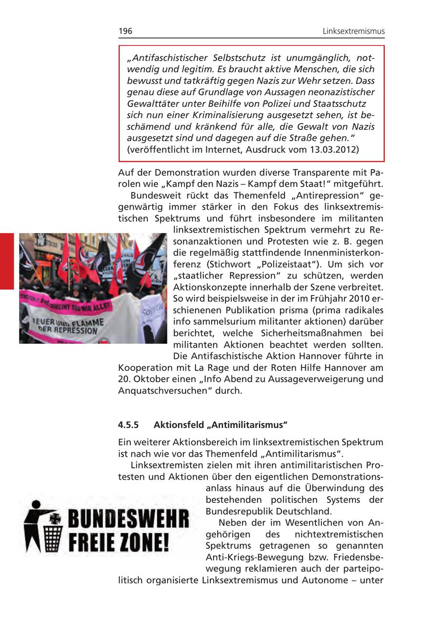 196 Linksextremismus "Antifaschistischer Selbstschutz ist unumgänglich, notwendig und legitim. Es braucht aktive Menschen, die sich bewusst und tatkräftig gegen Nazis zur Wehr setzen. Dass genau diese auf Grundlage von Aussagen neonazistischer Gewalttäter unter Beihilfe von Polizei und Staatsschutz sich nun einer Kriminalisierung ausgesetzt sehen, ist beschämend und kränkend für alle, die Gewalt von Nazis ausgesetzt sind und dagegen auf die Straße gehen." (veröffentlicht im Internet, Ausdruck vom 13.03.2012) Auf der Demonstration wurden diverse Transparente mit Parolen wie "Kampf den Nazis - Kampf dem Staat!" mitgeführt. Bundesweit rückt das Themenfeld "Antirepression" gegenwärtig immer stärker in den Fokus des linksextremistischen Spektrums und führt insbesondere im militanten linksextremistischen Spektrum vermehrt zu Resonanzaktionen und Protesten wie z. B. gegen die regelmäßig stattfindende Innenministerkonferenz (Stichwort "Polizeistaat"). Um sich vor "staatlicher Repression" zu schützen, werden Aktionskonzepte innerhalb der Szene verbreitet. So wird beispielsweise in der im Frühjahr 2010 erschienenen Publikation prisma (prima radikales info sammelsurium militanter aktionen) darüber berichtet, welche Sicherheitsmaßnahmen bei militanten Aktionen beachtet werden sollten. Die Antifaschistische Aktion Hannover führte in Kooperation mit La Rage und der Roten Hilfe Hannover am 20. Oktober einen "Info Abend zu Aussageverweigerung und Anquatschversuchen" durch. 4.5.5 Aktionsfeld "Antimilitarismus" Ein weiterer Aktionsbereich im linksextremistischen Spektrum ist nach wie vor das Themenfeld "Antimilitarismus". Linksextremisten zielen mit ihren antimilitaristischen Protesten und Aktionen über den eigentlichen Demonstrationsanlass hinaus auf die Überwindung des bestehenden politischen Systems der Bundesrepublik Deutschland. Neben der im Wesentlichen von Angehörigen des nichtextremistischen Spektrums getragenen so genannten Anti-Kriegs-Bewegung bzw. Friedensbewegung reklamieren auch der parteipolitisch organisierte Linksextremismus und Autonome - unter