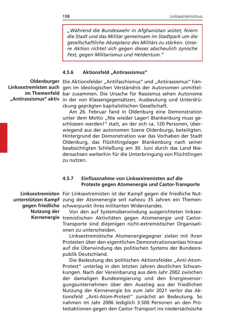 198 Linksextremismus "Während die Bundeswehr in Afghanistan wütet, feiern die Stadt und das Militär gemeinsam im Stadtpark um die gesellschaftliche Akzeptanz des Militärs zu stärken. Unsere Aktion richtet sich gegen dieses abscheulich zynische Fest, gegen Militarismus und Heldentum." 4.5.6 Aktionsfeld "Antirassismus" Oldenburger Die Aktionsfelder "Antifaschismus" und "Antirassismus" hänLinksextremisten auch gen im ideologischen Verständnis der Autonomen unmittelim Themenfeld bar zusammen. Die Ursache für Rassismus sehen Autonome "Antirassismus" aktiv in der von Klassengegensätzen, Ausbeutung und Unterdrückung geprägten kapitalistischen Gesellschaft. Am 26. Februar fand in Oldenburg eine Demonstration unter dem Motto "Nie wieder Lager! Blankenburg muss geschlossen werden!" statt, an der sich ca. 120 Personen, überwiegend aus der autonomen Szene Oldenburgs, beteiligten. Hintergrund der Demonstration war das Vorhaben der Stadt Oldenburg, das Flüchtlingslager Blankenburg nach seiner beabsichtigten Schließung am 30. Juni durch das Land Niedersachsen weiterhin für die Unterbringung von Flüchtlingen zu nutzen. 4.5.7 Einflussnahme von Linksextremisten auf die Proteste gegen Atomenergie und Castor-Transporte Linksextremisten Für Linksextremisten ist der Kampf gegen die friedliche Nutunterstützen Kampf zung der Atomenergie seit nahezu 35 Jahren ein Themengegen friedliche schwerpunkt ihres militanten Widerstandes. Nutzung der Von den auf Systemüberwindung ausgerichteten linksexKernenergie tremistischen Aktivitäten gegen Atomenergie und CastorTransporte sind diejenigen nicht-extremistischer Organisationen zu unterscheiden. Linksextremistische Atomenergiegegner zielen mit ihren Protesten über den eigentlichen Demonstrationsanlass hinaus auf die Überwindung des politischen Systems der Bundesrepublik Deutschland. Die Bedeutung des politischen Aktionsfeldes "Anti-AtomProtest" unterlag in den letzten Jahren deutlichen Schwankungen. Nach der Vereinbarung aus dem Jahr 2002 zwischen der damaligen Bundesregierung und den Energieversorgungsunternehmen über den Ausstieg aus der friedlichen Nutzung der Kernenergie bis zum Jahr 2021 verlor das Aktionsfeld "Anti-Atom-Protest" zunächst an Bedeutung. So nahmen im Jahr 2006 lediglich 3.500 Personen an den Protestaktionen gegen den Castor-Transport ins niedersächsische