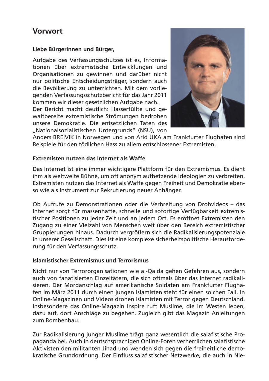 Vorwort Liebe Bürgerinnen und Bürger, Aufgabe des Verfassungsschutzes ist es, Informationen über extremistische Entwicklungen und Organisationen zu gewinnen und darüber nicht nur politische Entscheidungsträger, sondern auch die Bevölkerung zu unterrichten. Mit dem vorliegenden Verfassungsschutzbericht für das Jahr 2011 kommen wir dieser gesetzlichen Aufgabe nach. Der Bericht macht deutlich: Hasserfüllte und gewaltbereite extremistische Strömungen bedrohen unsere Demokratie. Die entsetzlichen Taten des "Nationalsozialistischen Untergrunds" (NSU), von Anders BREIVIK in Norwegen und von Arid UKA am Frankfurter Flughafen sind Beispiele für den tödlichen Hass zu allem entschlossener Extremisten. Extremisten nutzen das Internet als Waffe Das Internet ist eine immer wichtigere Plattform für den Extremismus. Es dient ihm als weltweite Bühne, um oft anonym aufhetzende Ideologien zu verbreiten. Extremisten nutzen das Internet als Waffe gegen Freiheit und Demokratie ebenso wie als Instrument zur Rekrutierung neuer Anhänger. Ob Aufrufe zu Demonstrationen oder die Verbreitung von Drohvideos - das Internet sorgt für massenhafte, schnelle und sofortige Verfügbarkeit extremistischer Positionen zu jeder Zeit und an jedem Ort. Es eröffnet Extremisten den Zugang zu einer Vielzahl von Menschen weit über den Bereich extremistischer Gruppierungen hinaus. Dadurch vergrößern sich die Radikalisierungspotenziale in unserer Gesellschaft. Dies ist eine komplexe sicherheitspolitische Herausforderung für den Verfassungsschutz. Islamistischer Extremismus und Terrorismus Nicht nur von Terrororganisationen wie al-Qaida gehen Gefahren aus, sondern auch von fanatisierten Einzeltätern, die sich oftmals über das Internet radikalisieren. Der Mordanschlag auf amerikanische Soldaten am Frankfurter Flughafen im März 2011 durch einen jungen Islamisten steht für einen solchen Fall. In Online-Magazinen und Videos drohen Islamisten mit Terror gegen Deutschland. Insbesondere das Online-Magazin Inspire ruft Muslime, die im Westen leben, dazu auf, dort Anschläge zu begehen. Zugleich gibt das Magazin Anleitungen zum Bombenbau. Zur Radikalisierung junger Muslime trägt ganz wesentlich die salafistische Propaganda bei. Auch in deutschsprachigen Online-Foren verherrlichen salafistische Aktivisten den militanten Jihad und wenden sich gegen die freiheitliche demokratische Grundordnung. Der Einfluss salafistischer Netzwerke, die auch in Nie-