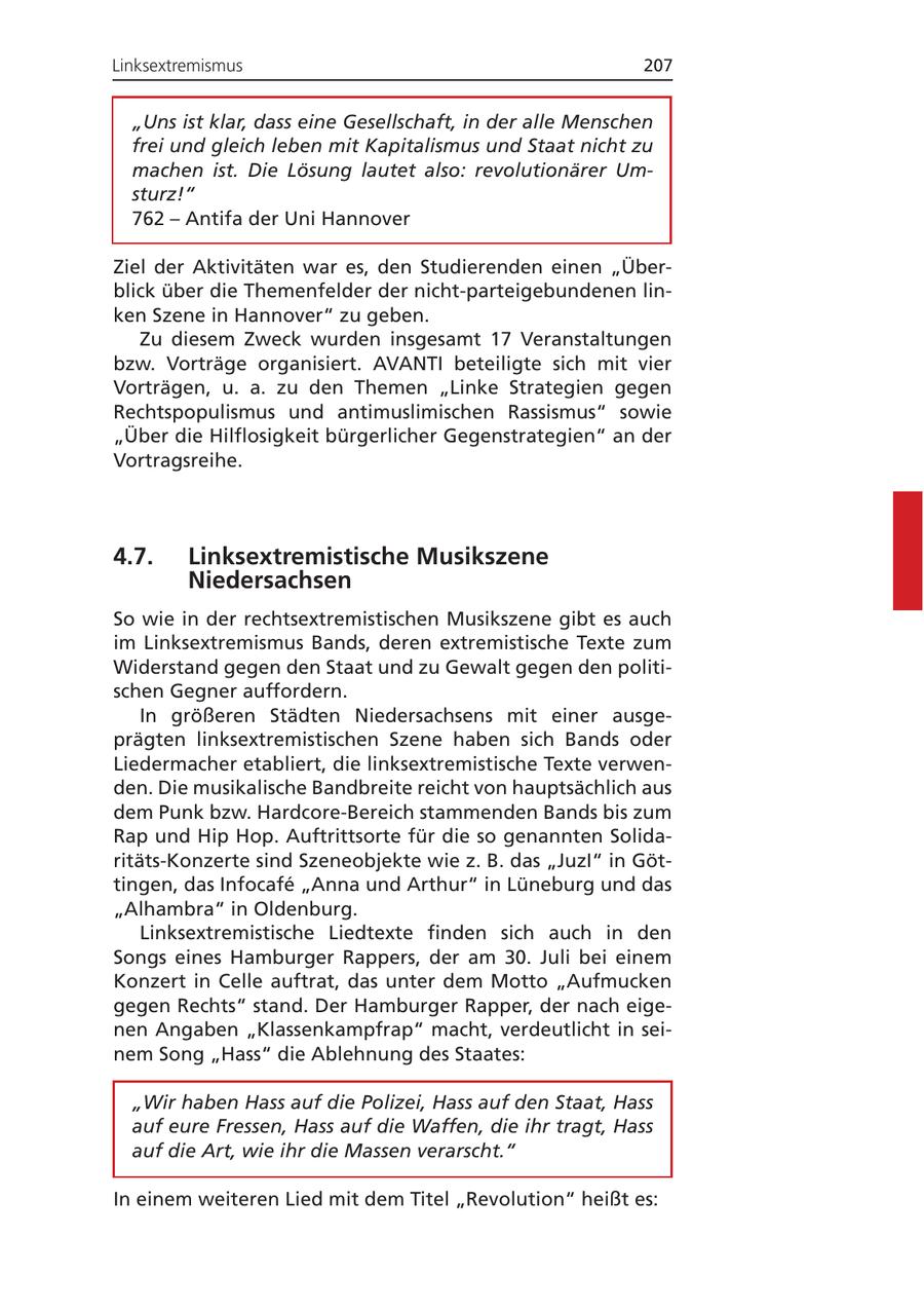 Linksextremismus 207 "Uns ist klar, dass eine Gesellschaft, in der alle Menschen frei und gleich leben mit Kapitalismus und Staat nicht zu machen ist. Die Lösung lautet also: revolutionärer Umsturz!" 762 - Antifa der Uni Hannover Ziel der Aktivitäten war es, den Studierenden einen "Überblick über die Themenfelder der nicht-parteigebundenen linken Szene in Hannover" zu geben. Zu diesem Zweck wurden insgesamt 17 Veranstaltungen bzw. Vorträge organisiert. AVANTI beteiligte sich mit vier Vorträgen, u. a. zu den Themen "Linke Strategien gegen Rechtspopulismus und antimuslimischen Rassismus" sowie "Über die Hilflosigkeit bürgerlicher Gegenstrategien" an der Vortragsreihe. 4.7. Linksextremistische Musikszene Niedersachsen So wie in der rechtsextremistischen Musikszene gibt es auch im Linksextremismus Bands, deren extremistische Texte zum Widerstand gegen den Staat und zu Gewalt gegen den politischen Gegner auffordern. In größeren Städten Niedersachsens mit einer ausgeprägten linksextremistischen Szene haben sich Bands oder Liedermacher etabliert, die linksextremistische Texte verwenden. Die musikalische Bandbreite reicht von hauptsächlich aus dem Punk bzw. Hardcore-Bereich stammenden Bands bis zum Rap und Hip Hop. Auftrittsorte für die so genannten Solidaritäts-Konzerte sind Szeneobjekte wie z. B. das "JuzI" in Göttingen, das Infocafe "Anna und Arthur" in Lüneburg und das "Alhambra" in Oldenburg. Linksextremistische Liedtexte finden sich auch in den Songs eines Hamburger Rappers, der am 30. Juli bei einem Konzert in Celle auftrat, das unter dem Motto "Aufmucken gegen Rechts" stand. Der Hamburger Rapper, der nach eigenen Angaben "Klassenkampfrap" macht, verdeutlicht in seinem Song "Hass" die Ablehnung des Staates: "Wir haben Hass auf die Polizei, Hass auf den Staat, Hass auf eure Fressen, Hass auf die Waffen, die ihr tragt, Hass auf die Art, wie ihr die Massen verarscht." In einem weiteren Lied mit dem Titel "Revolution" heißt es: