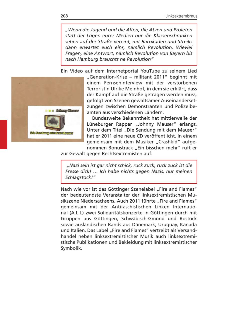 208 Linksextremismus "Wenn die Jugend und die Alten, die Atzen und Proleten statt der Lügen eurer Medien nur die Klassenschranken sehen auf der Straße vereint, mit Barrikaden und Streiks dann erwartet euch eins, nämlich Revolution. Wieviel Fragen, eine Antwort, nämlich Revolution von Bayern bis nach Hamburg brauchts ne Revolution" Ein Video auf dem Internetportal YouTube zu seinem Lied "Generation-Krise - militant 2011" beginnt mit einem Fernsehinterview mit der verstorbenen Terroristin Ulrike Meinhof, in dem sie erklärt, dass der Kampf auf die Straße getragen werden muss, gefolgt von Szenen gewaltsamer Auseinandersetzungen zwischen Demonstranten und Polizeibeamten aus verschiedenen Ländern. Bundesweite Bekanntheit hat mittlerweile der Lüneburger Rapper "Johnny Mauser" erlangt. Unter dem Titel "Die Sendung mit dem Mauser" hat er 2011 eine neue CD veröffentlicht. In einem gemeinsam mit dem Musiker "Crashkid" aufgenommen Bonustrack "Ein bisschen mehr" ruft er zur Gewalt gegen Rechtsextremisten auf: "Nazi sein ist gar nicht schick, ruck zuck, ruck zuck ist die Fresse dick! ... Ich habe nichts gegen Nazis, nur meinen Schlagstock!" Nach wie vor ist das Göttinger Szenelabel "Fire and Flames" der bedeutendste Veranstalter der linksextremistischen Musikszene Niedersachsens. Auch 2011 führte "Fire and Flames" gemeinsam mit der Antifaschistischen Linken International (A.L.I.) zwei Solidaritätskonzerte in Göttingen durch mit Gruppen aus Göttingen, Schwäbisch-Gmünd und Rostock sowie ausländischen Bands aus Dänemark, Uruguay, Kanada und Italien. Das Label "Fire and Flames" vertreibt als Versandhandel neben linksextremistischer Musik auch linksextremistische Publikationen und Bekleidung mit linksextremistischer Symbolik.