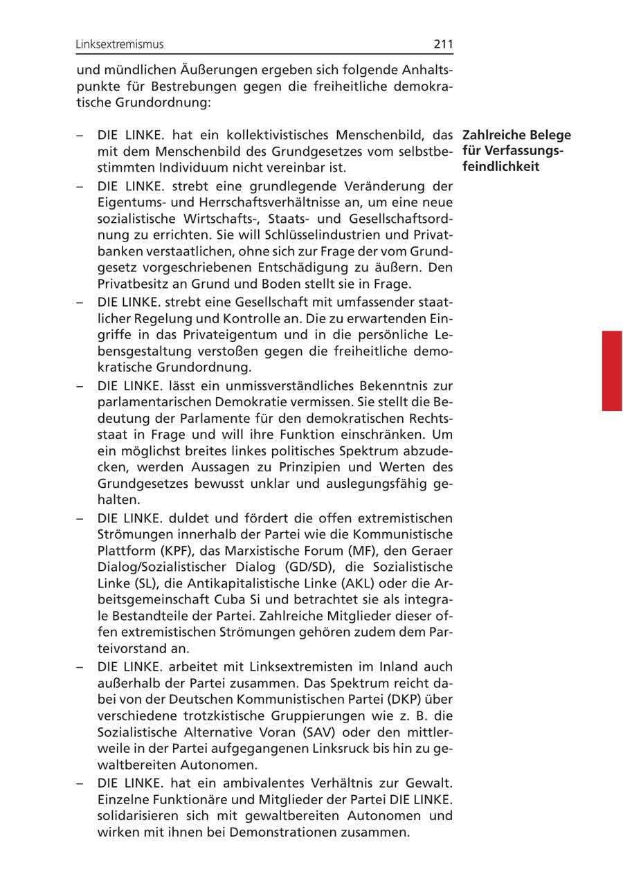 Linksextremismus 211 und mündlichen Äußerungen ergeben sich folgende Anhaltspunkte für Bestrebungen gegen die freiheitliche demokratische Grundordnung: - DIE LINKE. hat ein kollektivistisches Menschenbild, das Zahlreiche Belege mit dem Menschenbild des Grundgesetzes vom selbstbefür Verfassungsstimmten Individuum nicht vereinbar ist. feindlichkeit - DIE LINKE. strebt eine grundlegende Veränderung der Eigentumsund Herrschaftsverhältnisse an, um eine neue sozialistische Wirtschafts-, Staatsund Gesellschaftsordnung zu errichten. Sie will Schlüsselindustrien und Privatbanken verstaatlichen, ohne sich zur Frage der vom Grundgesetz vorgeschriebenen Entschädigung zu äußern. Den Privatbesitz an Grund und Boden stellt sie in Frage. - DIE LINKE. strebt eine Gesellschaft mit umfassender staatlicher Regelung und Kontrolle an. Die zu erwartenden Eingriffe in das Privateigentum und in die persönliche Lebensgestaltung verstoßen gegen die freiheitliche demokratische Grundordnung. - DIE LINKE. lässt ein unmissverständliches Bekenntnis zur parlamentarischen Demokratie vermissen. Sie stellt die Bedeutung der Parlamente für den demokratischen Rechtsstaat in Frage und will ihre Funktion einschränken. Um ein möglichst breites linkes politisches Spektrum abzudecken, werden Aussagen zu Prinzipien und Werten des Grundgesetzes bewusst unklar und auslegungsfähig gehalten. - DIE LINKE. duldet und fördert die offen extremistischen Strömungen innerhalb der Partei wie die Kommunistische Plattform (KPF), das Marxistische Forum (MF), den Geraer Dialog/Sozialistischer Dialog (GD/SD), die Sozialistische Linke (SL), die Antikapitalistische Linke (AKL) oder die Arbeitsgemeinschaft Cuba Si und betrachtet sie als integrale Bestandteile der Partei. Zahlreiche Mitglieder dieser offen extremistischen Strömungen gehören zudem dem Parteivorstand an. - DIE LINKE. arbeitet mit Linksextremisten im Inland auch außerhalb der Partei zusammen. Das Spektrum reicht dabei von der Deutschen Kommunistischen Partei (DKP) über verschiedene trotzkistische Gruppierungen wie z. B. die Sozialistische Alternative Voran (SAV) oder den mittlerweile in der Partei aufgegangenen Linksruck bis hin zu gewaltbereiten Autonomen. - DIE LINKE. hat ein ambivalentes Verhältnis zur Gewalt. Einzelne Funktionäre und Mitglieder der Partei DIE LINKE. solidarisieren sich mit gewaltbereiten Autonomen und wirken mit ihnen bei Demonstrationen zusammen.