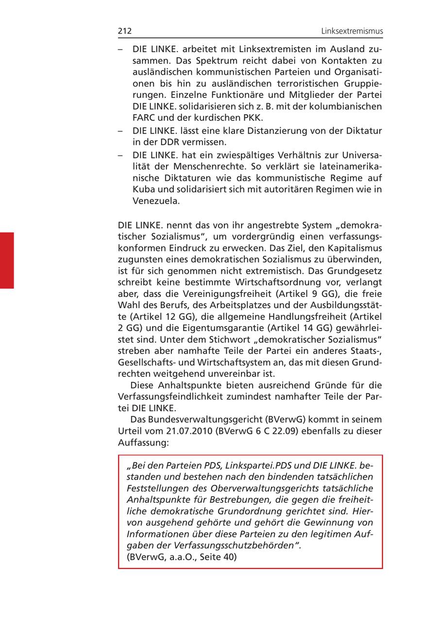 212 Linksextremismus - DIE LINKE. arbeitet mit Linksextremisten im Ausland zusammen. Das Spektrum reicht dabei von Kontakten zu ausländischen kommunistischen Parteien und Organisationen bis hin zu ausländischen terroristischen Gruppierungen. Einzelne Funktionäre und Mitglieder der Partei DIE LINKE. solidarisieren sich z. B. mit der kolumbianischen FARC und der kurdischen PKK. - DIE LINKE. lässt eine klare Distanzierung von der Diktatur in der DDR vermissen. - DIE LINKE. hat ein zwiespältiges Verhältnis zur Universalität der Menschenrechte. So verklärt sie lateinamerikanische Diktaturen wie das kommunistische Regime auf Kuba und solidarisiert sich mit autoritären Regimen wie in Venezuela. DIE LINKE. nennt das von ihr angestrebte System "demokratischer Sozialismus", um vordergründig einen verfassungskonformen Eindruck zu erwecken. Das Ziel, den Kapitalismus zugunsten eines demokratischen Sozialismus zu überwinden, ist für sich genommen nicht extremistisch. Das Grundgesetz schreibt keine bestimmte Wirtschaftsordnung vor, verlangt aber, dass die Vereinigungsfreiheit (Artikel 9 GG), die freie Wahl des Berufs, des Arbeitsplatzes und der Ausbildungsstätte (Artikel 12 GG), die allgemeine Handlungsfreiheit (Artikel 2 GG) und die Eigentumsgarantie (Artikel 14 GG) gewährleistet sind. Unter dem Stichwort "demokratischer Sozialismus" streben aber namhafte Teile der Partei ein anderes Staats-, Gesellschaftsund Wirtschaftsystem an, das mit diesen Grundrechten weitgehend unvereinbar ist. Diese Anhaltspunkte bieten ausreichend Gründe für die Verfassungsfeindlichkeit zumindest namhafter Teile der Partei DIE LINKE. Das Bundesverwaltungsgericht (BVerwG) kommt in seinem Urteil vom 21.07.2010 (BVerwG 6 C 22.09) ebenfalls zu dieser Auffassung: "Bei den Parteien PDS, Linkspartei.PDS und DIE LINKE. bestanden und bestehen nach den bindenden tatsächlichen Feststellungen des Oberverwaltungsgerichts tatsächliche Anhaltspunkte für Bestrebungen, die gegen die freiheitliche demokratische Grundordnung gerichtet sind. Hiervon ausgehend gehörte und gehört die Gewinnung von Informationen über diese Parteien zu den legitimen Aufgaben der Verfassungsschutzbehörden". (BVerwG, a.a.O., Seite 40)