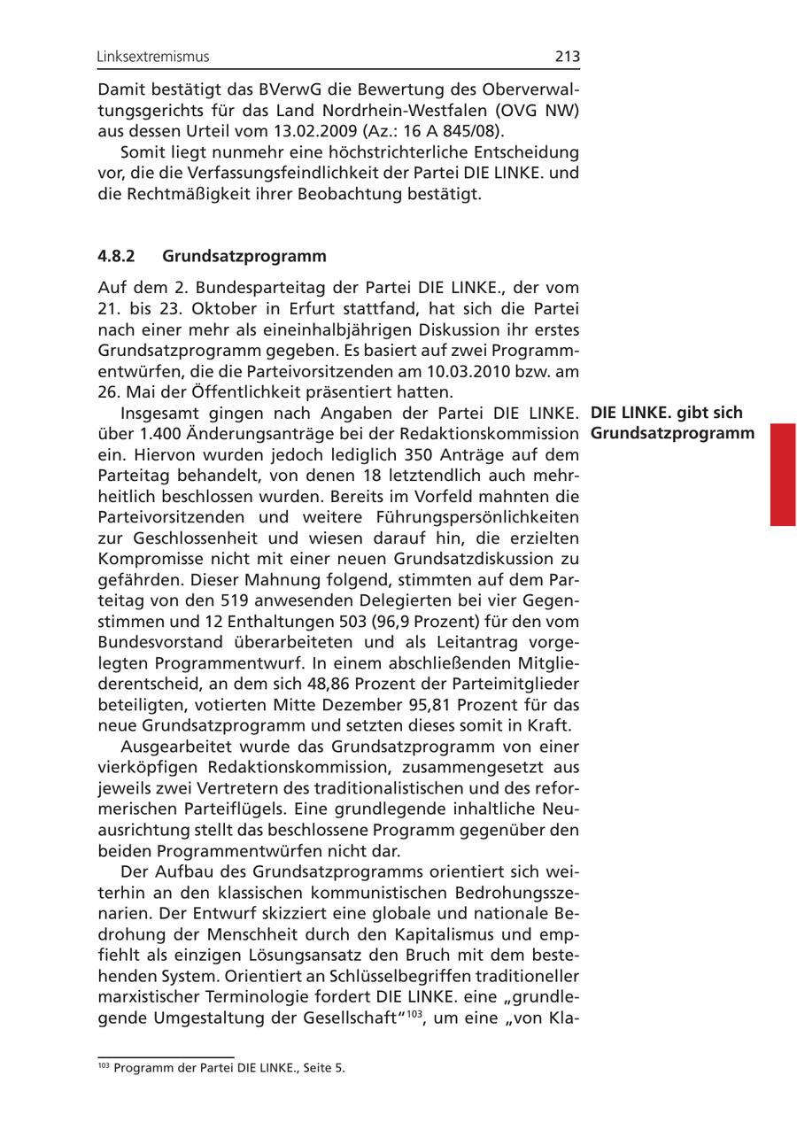 Linksextremismus 213 Damit bestätigt das BVerwG die Bewertung des Oberverwaltungsgerichts für das Land Nordrhein-Westfalen (OVG NW) aus dessen Urteil vom 13.02.2009 (Az.: 16 A 845/08). Somit liegt nunmehr eine höchstrichterliche Entscheidung vor, die die Verfassungsfeindlichkeit der Partei DIE LINKE. und die Rechtmäßigkeit ihrer Beobachtung bestätigt. 4.8.2 Grundsatzprogramm Auf dem 2. Bundesparteitag der Partei DIE LINKE., der vom 21. bis 23. Oktober in Erfurt stattfand, hat sich die Partei nach einer mehr als eineinhalbjährigen Diskussion ihr erstes Grundsatzprogramm gegeben. Es basiert auf zwei Programmentwürfen, die die Parteivorsitzenden am 10.03.2010 bzw. am 26. Mai der Öffentlichkeit präsentiert hatten. Insgesamt gingen nach Angaben der Partei DIE LINKE. DIE LINKE. gibt sich über 1.400 Änderungsanträge bei der Redaktionskommission Grundsatzprogramm ein. Hiervon wurden jedoch lediglich 350 Anträge auf dem Parteitag behandelt, von denen 18 letztendlich auch mehrheitlich beschlossen wurden. Bereits im Vorfeld mahnten die Parteivorsitzenden und weitere Führungspersönlichkeiten zur Geschlossenheit und wiesen darauf hin, die erzielten Kompromisse nicht mit einer neuen Grundsatzdiskussion zu gefährden. Dieser Mahnung folgend, stimmten auf dem Parteitag von den 519 anwesenden Delegierten bei vier Gegenstimmen und 12 Enthaltungen 503 (96,9 Prozent) für den vom Bundesvorstand überarbeiteten und als Leitantrag vorgelegten Programmentwurf. In einem abschließenden Mitgliederentscheid, an dem sich 48,86 Prozent der Parteimitglieder beteiligten, votierten Mitte Dezember 95,81 Prozent für das neue Grundsatzprogramm und setzten dieses somit in Kraft. Ausgearbeitet wurde das Grundsatzprogramm von einer vierköpfigen Redaktionskommission, zusammengesetzt aus jeweils zwei Vertretern des traditionalistischen und des reformerischen Parteiflügels. Eine grundlegende inhaltliche Neuausrichtung stellt das beschlossene Programm gegenüber den beiden Programmentwürfen nicht dar. Der Aufbau des Grundsatzprogramms orientiert sich weiterhin an den klassischen kommunistischen Bedrohungsszenarien. Der Entwurf skizziert eine globale und nationale Bedrohung der Menschheit durch den Kapitalismus und empfiehlt als einzigen Lösungsansatz den Bruch mit dem bestehenden System. Orientiert an Schlüsselbegriffen traditioneller marxistischer Terminologie fordert DIE LINKE. eine "grundlegende Umgestaltung der Gesellschaft"103, um eine "von Kla103 Programm der Partei DIE LINKE., Seite 5.