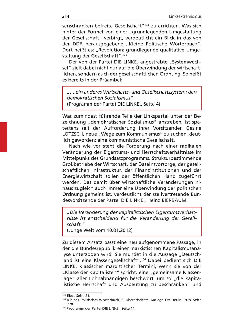 214 Linksextremismus senschranken befreite Gesellschaft" zu errichten. Was sich 104 hinter der Formel von einer "grundlegenden Umgestaltung der Gesellschaft" verbirgt, verdeutlicht ein Blick in das von der DDR herausgegebene "Kleine Politische Wörterbuch". Dort heißt es: "Revolution: grundlegende qualitative Umgestaltung der Gesellschaft".105 Der von der Partei DIE LINKE. angestrebte "Systemwechsel" zielt dabei nicht nur auf die Überwindung der wirtschaftlichen, sondern auch der gesellschaftlichen Ordnung. So heißt es bereits in der Präambel: "... ein anderes Wirtschaftsund Gesellschaftssystem: den demokratischen Sozialismus" (Programm der Partei DIE LINKE., Seite 4) Was zumindest führende Teile der Linkspartei unter der Bezeichnung "demokratischer Sozialismus" anstreben, ist spätestens seit der Aufforderung ihrer Vorsitzenden Gesine LÖTZSCH, neue "Wege zum Kommunismus" zu suchen, deutlich geworden: eine kommunistische Gesellschaft. Nach wie vor steht die Forderung nach einer radikalen Veränderung der Eigentumsund Herrschaftsverhältnisse im Mittelpunkt des Grundsatzprogramms. Strukturbestimmende Großbetriebe der Wirtschaft, der Daseinsvorsorge, der gesellschaftlichen Infrastruktur, der Finanzinstitutionen und der Energiewirtschaft sollen der öffentlichen Hand zugeführt werden. Das damit über wirtschaftliche Veränderungen hinaus zugleich auch immer eine Überwindung der politischen Ordnung gemeint ist, verdeutlicht der stellvertretende Bundesvorsitzende der Partei DIE LINKE., Heinz BIERBAUM: "Die Veränderung der kapitalistischen Eigentumsverhältnisse ist entscheidend für die Veränderung der Gesellschaft." (Junge Welt vom 10.01.2012) Zu diesem Ansatz passt eine neu aufgenommene Passage, in der die Bundesrepublik einer marxistischen Kapitalismusanalyse unterzogen wird. Sie mündet in die Aussage "Deutschland ist eine Klassengesellschaft".106 Dabei bedient sich DIE LINKE. klassischer marxistischer Termini, wenn sie von der "Klasse der Kapitalisten" spricht, eine "gemeinsame Klassenlage" aller Lohnabhängigen beschwört, um so "die kapitalistische Herrschaft und Ausbeutung zu beschränken" und 104 Ebd., Seite 21. 105 Kleines Politisches Wörterbuch, 3. überarbeitete Auflage Ost-Berlin 1978, Seite 770. 106 Programm der Partei DIE LINKE., Seite 14.