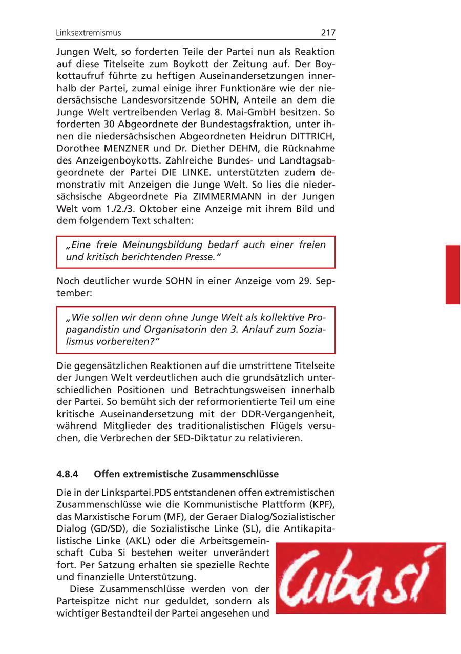 Linksextremismus 217 Jungen Welt, so forderten Teile der Partei nun als Reaktion auf diese Titelseite zum Boykott der Zeitung auf. Der Boykottaufruf führte zu heftigen Auseinandersetzungen innerhalb der Partei, zumal einige ihrer Funktionäre wie der niedersächsische Landesvorsitzende SOHN, Anteile an dem die Junge Welt vertreibenden Verlag 8. Mai-GmbH besitzen. So forderten 30 Abgeordnete der Bundestagsfraktion, unter ihnen die niedersächsischen Abgeordneten Heidrun DITTRICH, Dorothee MENZNER und Dr. Diether DEHM, die Rücknahme des Anzeigenboykotts. Zahlreiche Bundesund Landtagsabgeordnete der Partei DIE LINKE. unterstützten zudem demonstrativ mit Anzeigen die Junge Welt. So lies die niedersächsische Abgeordnete Pia ZIMMERMANN in der Jungen Welt vom 1./2./3. Oktober eine Anzeige mit ihrem Bild und dem folgendem Text schalten: "Eine freie Meinungsbildung bedarf auch einer freien und kritisch berichtenden Presse." Noch deutlicher wurde SOHN in einer Anzeige vom 29. September: "Wie sollen wir denn ohne Junge Welt als kollektive Propagandistin und Organisatorin den 3. Anlauf zum Sozialismus vorbereiten?" Die gegensätzlichen Reaktionen auf die umstrittene Titelseite der Jungen Welt verdeutlichen auch die grundsätzlich unterschiedlichen Positionen und Betrachtungsweisen innerhalb der Partei. So bemüht sich der reformorientierte Teil um eine kritische Auseinandersetzung mit der DDR-Vergangenheit, während Mitglieder des traditionalistischen Flügels versuchen, die Verbrechen der SED-Diktatur zu relativieren. 4.8.4 Offen extremistische Zusammenschlüsse Die in der Linkspartei.PDS entstandenen offen extremistischen Zusammenschlüsse wie die Kommunistische Plattform (KPF), das Marxistische Forum (MF), der Geraer Dialog/Sozialistischer Dialog (GD/SD), die Sozialistische Linke (SL), die Antikapitalistische Linke (AKL) oder die Arbeitsgemeinschaft Cuba Si bestehen weiter unverändert fort. Per Satzung erhalten sie spezielle Rechte und finanzielle Unterstützung. Diese Zusammenschlüsse werden von der Parteispitze nicht nur geduldet, sondern als wichtiger Bestandteil der Partei angesehen und