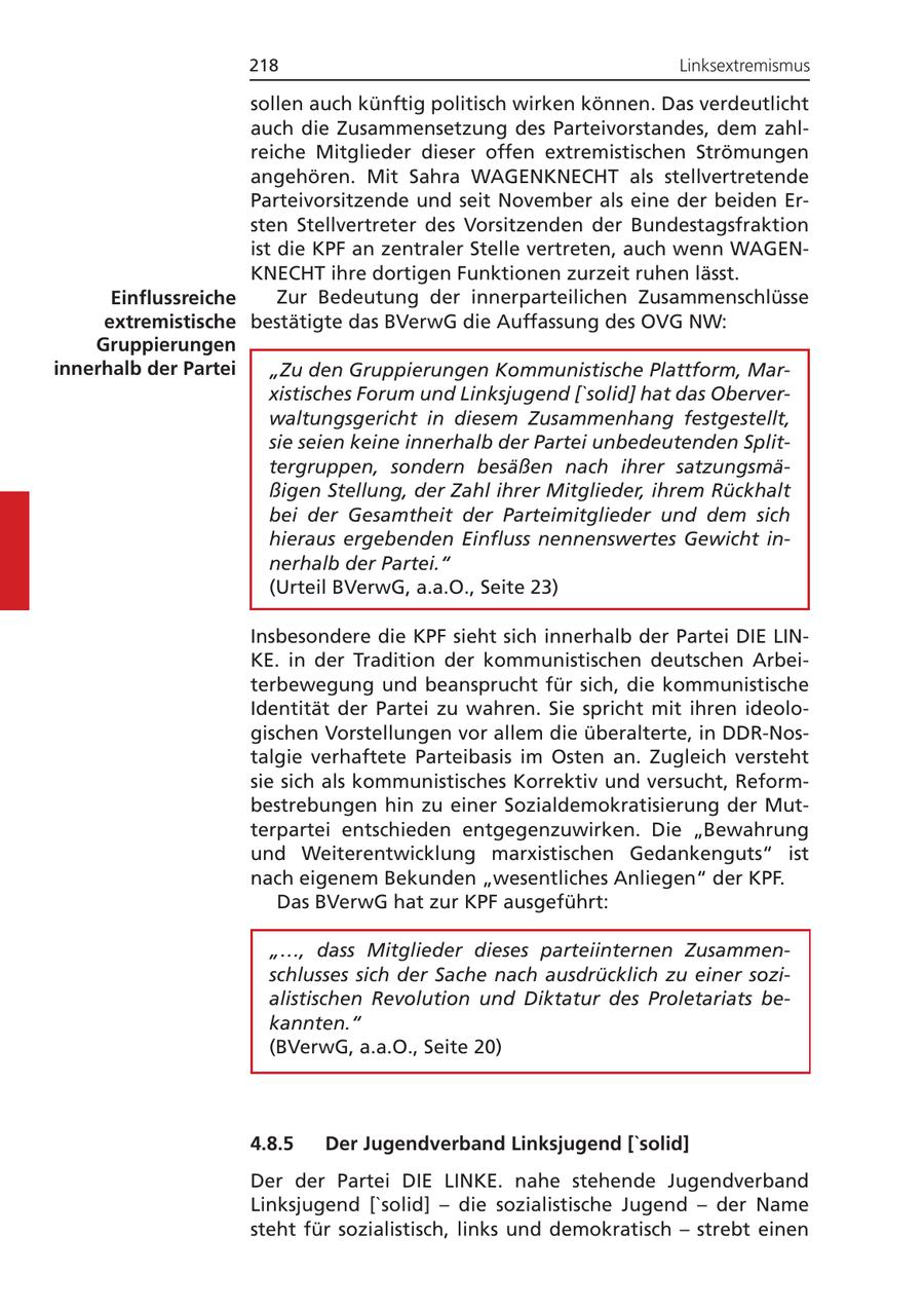 218 Linksextremismus sollen auch künftig politisch wirken können. Das verdeutlicht auch die Zusammensetzung des Parteivorstandes, dem zahlreiche Mitglieder dieser offen extremistischen Strömungen angehören. Mit Sahra WAGENKNECHT als stellvertretende Parteivorsitzende und seit November als eine der beiden Ersten Stellvertreter des Vorsitzenden der Bundestagsfraktion ist die KPF an zentraler Stelle vertreten, auch wenn WAGENKNECHT ihre dortigen Funktionen zurzeit ruhen lässt. Einflussreiche Zur Bedeutung der innerparteilichen Zusammenschlüsse extremistische bestätigte das BVerwG die Auffassung des OVG NW: Gruppierungen innerhalb der Partei "Zu den Gruppierungen Kommunistische Plattform, Marxistisches Forum und Linksjugend ['solid] hat das Oberverwaltungsgericht in diesem Zusammenhang festgestellt, sie seien keine innerhalb der Partei unbedeutenden Splittergruppen, sondern besäßen nach ihrer satzungsmäßigen Stellung, der Zahl ihrer Mitglieder, ihrem Rückhalt bei der Gesamtheit der Parteimitglieder und dem sich hieraus ergebenden Einfluss nennenswertes Gewicht innerhalb der Partei." (Urteil BVerwG, a.a.O., Seite 23) Insbesondere die KPF sieht sich innerhalb der Partei DIE LINKE. in der Tradition der kommunistischen deutschen Arbeiterbewegung und beansprucht für sich, die kommunistische Identität der Partei zu wahren. Sie spricht mit ihren ideologischen Vorstellungen vor allem die überalterte, in DDR-Nostalgie verhaftete Parteibasis im Osten an. Zugleich versteht sie sich als kommunistisches Korrektiv und versucht, Reformbestrebungen hin zu einer Sozialdemokratisierung der Mutterpartei entschieden entgegenzuwirken. Die "Bewahrung und Weiterentwicklung marxistischen Gedankenguts" ist nach eigenem Bekunden "wesentliches Anliegen" der KPF. Das BVerwG hat zur KPF ausgeführt: "..., dass Mitglieder dieses parteiinternen Zusammenschlusses sich der Sache nach ausdrücklich zu einer sozialistischen Revolution und Diktatur des Proletariats bekannten." (BVerwG, a.a.O., Seite 20) 4.8.5 Der Jugendverband Linksjugend ['solid] Der der Partei DIE LINKE. nahe stehende Jugendverband Linksjugend ['solid] - die sozialistische Jugend - der Name steht für sozialistisch, links und demokratisch - strebt einen