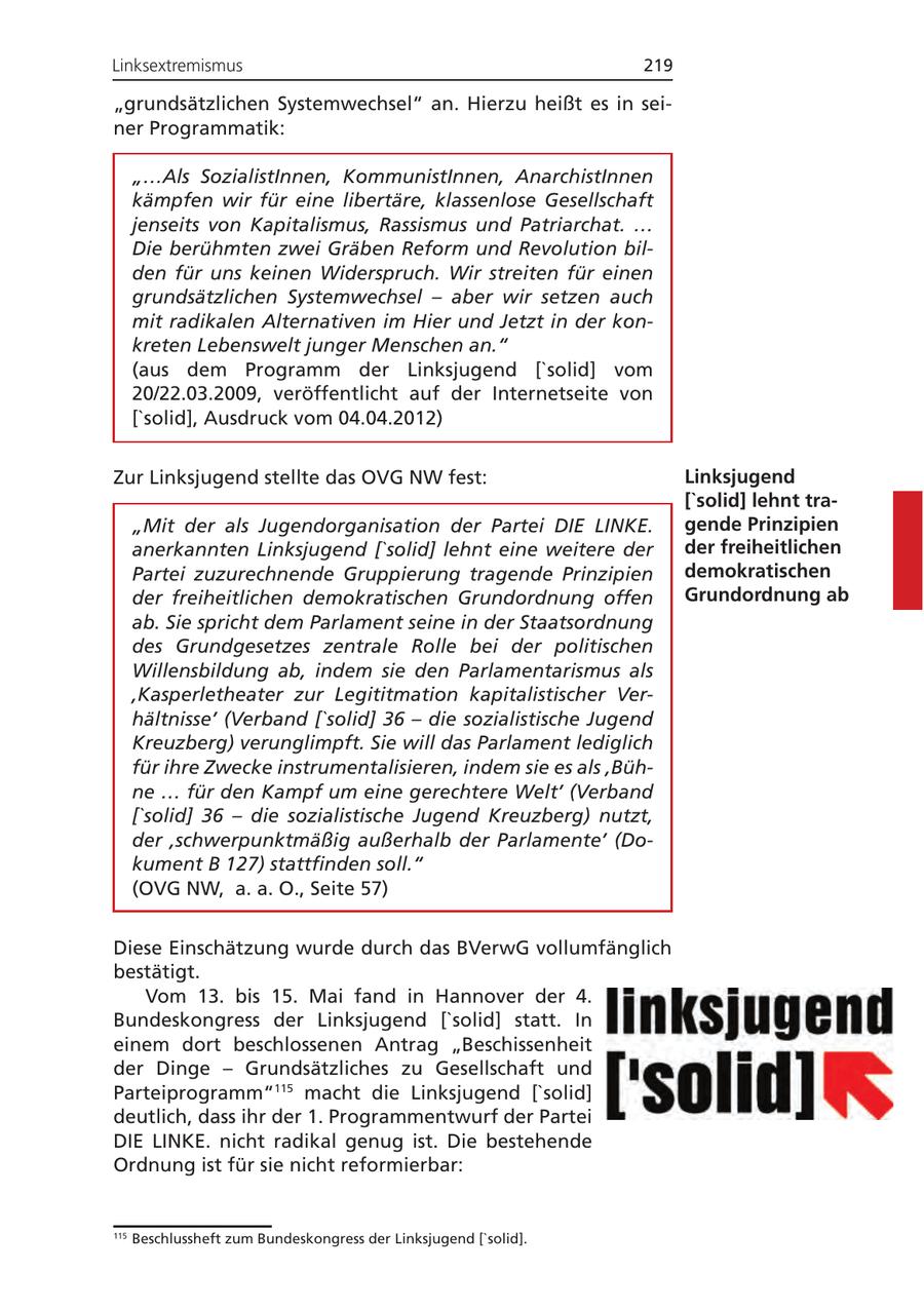 Linksextremismus 219 "grundsätzlichen Systemwechsel" an. Hierzu heißt es in seiner Programmatik: "...Als SozialistInnen, KommunistInnen, AnarchistInnen kämpfen wir für eine libertäre, klassenlose Gesellschaft jenseits von Kapitalismus, Rassismus und Patriarchat. ... Die berühmten zwei Gräben Reform und Revolution bilden für uns keinen Widerspruch. Wir streiten für einen grundsätzlichen Systemwechsel - aber wir setzen auch mit radikalen Alternativen im Hier und Jetzt in der konkreten Lebenswelt junger Menschen an." (aus dem Programm der Linksjugend ['solid] vom 20/22.03.2009, veröffentlicht auf der Internetseite von ['solid], Ausdruck vom 04.04.2012) Zur Linksjugend stellte das OVG NW fest: Linksjugend ['solid] lehnt tra"Mit der als Jugendorganisation der Partei DIE LINKE. gende Prinzipien anerkannten Linksjugend ['solid] lehnt eine weitere der der freiheitlichen Partei zuzurechnende Gruppierung tragende Prinzipien demokratischen der freiheitlichen demokratischen Grundordnung offen Grundordnung ab ab. Sie spricht dem Parlament seine in der Staatsordnung des Grundgesetzes zentrale Rolle bei der politischen Willensbildung ab, indem sie den Parlamentarismus als 'Kasperletheater zur Legititmation kapitalistischer Verhältnisse' (Verband ['solid] 36 - die sozialistische Jugend Kreuzberg) verunglimpft. Sie will das Parlament lediglich für ihre Zwecke instrumentalisieren, indem sie es als 'Bühne ... für den Kampf um eine gerechtere Welt' (Verband ['solid] 36 - die sozialistische Jugend Kreuzberg) nutzt, der 'schwerpunktmäßig außerhalb der Parlamente' (Dokument B 127) stattfinden soll." (OVG NW, a. a. O., Seite 57) Diese Einschätzung wurde durch das BVerwG vollumfänglich bestätigt. Vom 13. bis 15. Mai fand in Hannover der 4. Bundeskongress der Linksjugend ['solid] statt. In einem dort beschlossenen Antrag "Beschissenheit der Dinge - Grundsätzliches zu Gesellschaft und Parteiprogramm"115 macht die Linksjugend ['solid] deutlich, dass ihr der 1. Programmentwurf der Partei DIE LINKE. nicht radikal genug ist. Die bestehende Ordnung ist für sie nicht reformierbar: 115 Beschlussheft zum Bundeskongress der Linksjugend ['solid].