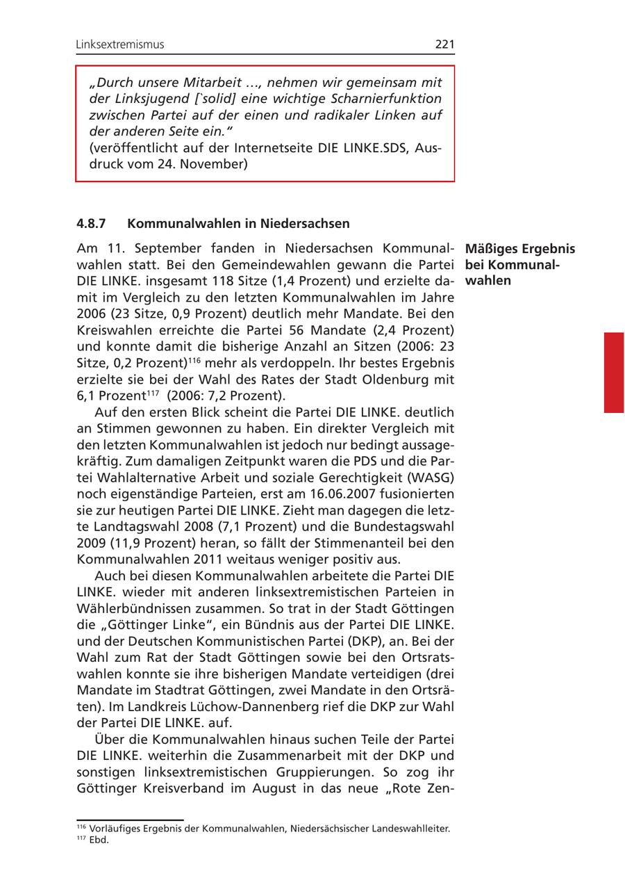 Linksextremismus 221 "Durch unsere Mitarbeit ..., nehmen wir gemeinsam mit der Linksjugend ['solid] eine wichtige Scharnierfunktion zwischen Partei auf der einen und radikaler Linken auf der anderen Seite ein." (veröffentlicht auf der Internetseite DIE LINKE.SDS, Ausdruck vom 24. November) 4.8.7 Kommunalwahlen in Niedersachsen Am 11. September fanden in Niedersachsen KommunalMäßiges Ergebnis wahlen statt. Bei den Gemeindewahlen gewann die Partei bei KommunalDIE LINKE. insgesamt 118 Sitze (1,4 Prozent) und erzielte dawahlen mit im Vergleich zu den letzten Kommunalwahlen im Jahre 2006 (23 Sitze, 0,9 Prozent) deutlich mehr Mandate. Bei den Kreiswahlen erreichte die Partei 56 Mandate (2,4 Prozent) und konnte damit die bisherige Anzahl an Sitzen (2006: 23 Sitze, 0,2 Prozent)116 mehr als verdoppeln. Ihr bestes Ergebnis erzielte sie bei der Wahl des Rates der Stadt Oldenburg mit 6,1 Prozent117 (2006: 7,2 Prozent). Auf den ersten Blick scheint die Partei DIE LINKE. deutlich an Stimmen gewonnen zu haben. Ein direkter Vergleich mit den letzten Kommunalwahlen ist jedoch nur bedingt aussagekräftig. Zum damaligen Zeitpunkt waren die PDS und die Partei Wahlalternative Arbeit und soziale Gerechtigkeit (WASG) noch eigenständige Parteien, erst am 16.06.2007 fusionierten sie zur heutigen Partei DIE LINKE. Zieht man dagegen die letzte Landtagswahl 2008 (7,1 Prozent) und die Bundestagswahl 2009 (11,9 Prozent) heran, so fällt der Stimmenanteil bei den Kommunalwahlen 2011 weitaus weniger positiv aus. Auch bei diesen Kommunalwahlen arbeitete die Partei DIE LINKE. wieder mit anderen linksextremistischen Parteien in Wählerbündnissen zusammen. So trat in der Stadt Göttingen die "Göttinger Linke", ein Bündnis aus der Partei DIE LINKE. und der Deutschen Kommunistischen Partei (DKP), an. Bei der Wahl zum Rat der Stadt Göttingen sowie bei den Ortsratswahlen konnte sie ihre bisherigen Mandate verteidigen (drei Mandate im Stadtrat Göttingen, zwei Mandate in den Ortsräten). Im Landkreis Lüchow-Dannenberg rief die DKP zur Wahl der Partei DIE LINKE. auf. Über die Kommunalwahlen hinaus suchen Teile der Partei DIE LINKE. weiterhin die Zusammenarbeit mit der DKP und sonstigen linksextremistischen Gruppierungen. So zog ihr Göttinger Kreisverband im August in das neue "Rote Zen116 Vorläufiges Ergebnis der Kommunalwahlen, Niedersächsischer Landeswahlleiter. 117 Ebd.