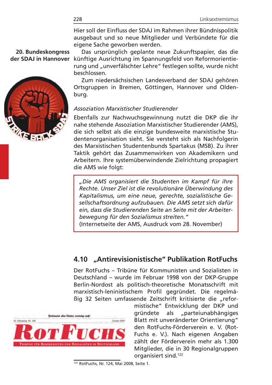228 Linksextremismus Hier soll der Einfluss der SDAJ im Rahmen ihrer Bündnispolitik ausgebaut und so neue Mitglieder und Verbündete für die eigene Sache geworben werden. 20. Bundeskongress Das ursprünglich geplante neue Zukunftspapier, das die der SDAJ in Hannover künftige Ausrichtung im Spannungsfeld von Reformorientierung und "unverfälschter Lehre" festlegen sollte, wurde nicht beschlossen. Zum niedersächsischen Landesverband der SDAJ gehören Ortsgruppen in Bremen, Göttingen, Hannover und Oldenburg. Assoziation Marxistischer Studierender Ebenfalls zur Nachwuchsgewinnung nutzt die DKP die ihr nahe stehende Assoziation Marxistischer Studierender (AMS), die sich selbst als die einzige bundesweite marxistische Studentenorganisation sieht. Sie versteht sich als Nachfolgerin des Marxistischen Studentenbunds Spartakus (MSB). Zu ihrer Taktik gehört das Zusammenwirken von Akademikern und Arbeitern. Ihre systemüberwindende Zielrichtung propagiert die AMS wie folgt: "Die AMS organisiert die Studenten im Kampf für ihre Rechte. Unser Ziel ist die revolutionäre Überwindung des Kapitalismus, um eine neue, gerechte, sozialistische Gesellschaftsordnung aufzubauen. Die AMS setzt sich dafür ein, dass die Studierenden Seite an Seite mit der Arbeiterbewegung für den Sozialismus streiten." (Internetseite der AMS, Ausdruck vom 28. November) 4.10 "Antirevisionistische" Publikation RotFuchs Der RotFuchs - Tribüne für Kommunisten und Sozialisten in Deutschland - wurde im Februar 1998 von der DKP-Gruppe Berlin-Nordost als politisch-theoretische Monatsschrift mit marxistisch-leninistischem Profil gegründet. Die regelmäßig 32 Seiten umfassende Zeitschrift kritisierte die "reformistische" Entwicklung der DKP und gründete als "parteiunabhängiges Blatt mit unveränderter Orientierung" den RotFuchs-Förderverein e. V. (RotFuchs e. V.). Nach eigenen Angaben zählt der Förderverein mehr als 1.300 Mitglieder, die in 30 Regionalgruppen organisiert sind.122 122 RotFuchs, Nr. 124, Mai 2008, Seite 1.