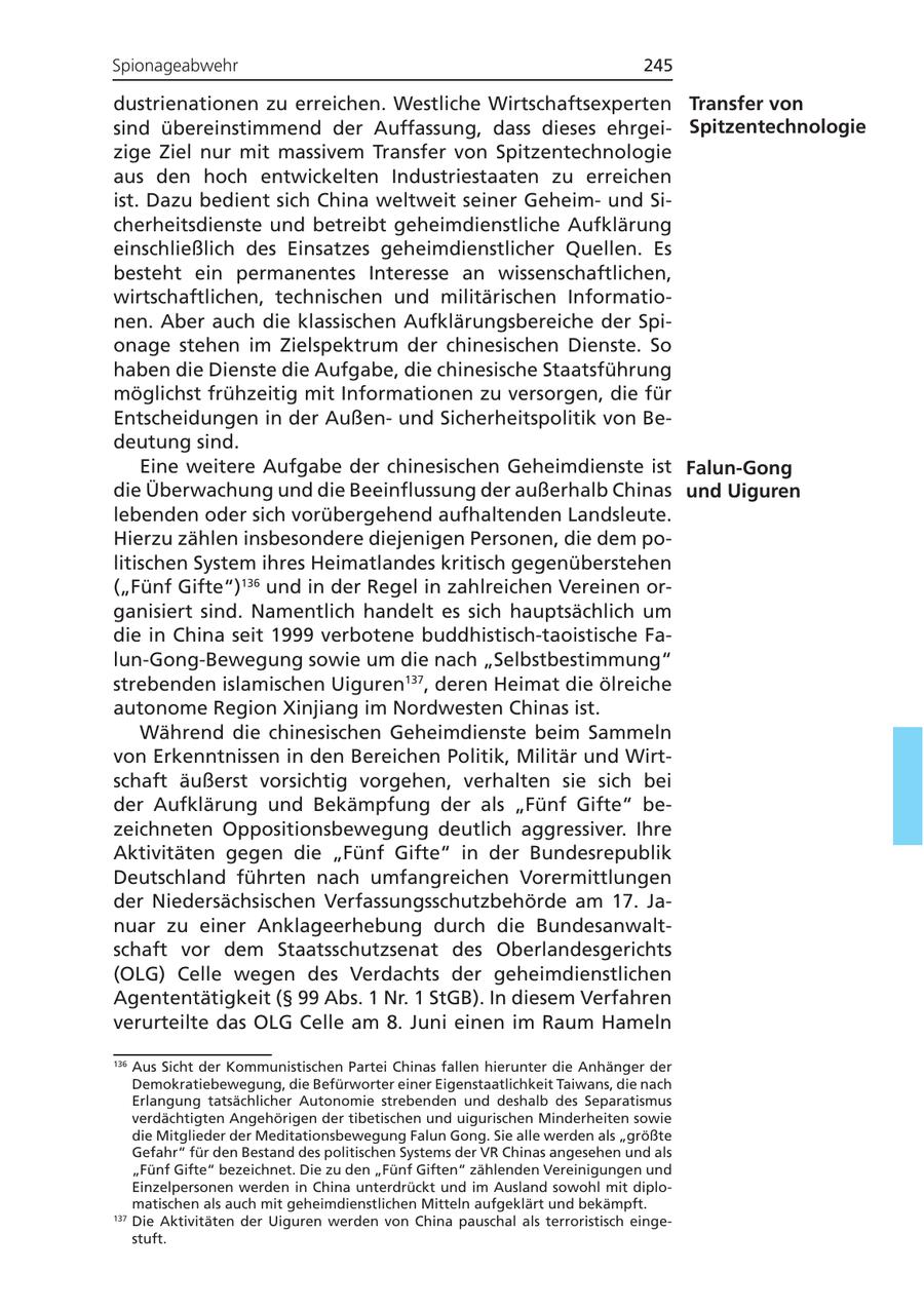 Spionageabwehr 245 dustrienationen zu erreichen. Westliche Wirtschaftsexperten Transfer von sind übereinstimmend der Auffassung, dass dieses ehrgeiSpitzentechnologie zige Ziel nur mit massivem Transfer von Spitzentechnologie aus den hoch entwickelten Industriestaaten zu erreichen ist. Dazu bedient sich China weltweit seiner Geheimund Sicherheitsdienste und betreibt geheimdienstliche Aufklärung einschließlich des Einsatzes geheimdienstlicher Quellen. Es besteht ein permanentes Interesse an wissenschaftlichen, wirtschaftlichen, technischen und militärischen Informationen. Aber auch die klassischen Aufklärungsbereiche der Spionage stehen im Zielspektrum der chinesischen Dienste. So haben die Dienste die Aufgabe, die chinesische Staatsführung möglichst frühzeitig mit Informationen zu versorgen, die für Entscheidungen in der Außenund Sicherheitspolitik von Bedeutung sind. Eine weitere Aufgabe der chinesischen Geheimdienste ist Falun-Gong die Überwachung und die Beeinflussung der außerhalb Chinas und Uiguren lebenden oder sich vorübergehend aufhaltenden Landsleute. Hierzu zählen insbesondere diejenigen Personen, die dem politischen System ihres Heimatlandes kritisch gegenüberstehen ("Fünf Gifte")136 und in der Regel in zahlreichen Vereinen organisiert sind. Namentlich handelt es sich hauptsächlich um die in China seit 1999 verbotene buddhistisch-taoistische Falun-Gong-Bewegung sowie um die nach "Selbstbestimmung" strebenden islamischen Uiguren137, deren Heimat die ölreiche autonome Region Xinjiang im Nordwesten Chinas ist. Während die chinesischen Geheimdienste beim Sammeln von Erkenntnissen in den Bereichen Politik, Militär und Wirtschaft äußerst vorsichtig vorgehen, verhalten sie sich bei der Aufklärung und Bekämpfung der als "Fünf Gifte" bezeichneten Oppositionsbewegung deutlich aggressiver. Ihre Aktivitäten gegen die "Fünf Gifte" in der Bundesrepublik Deutschland führten nach umfangreichen Vorermittlungen der Niedersächsischen Verfassungsschutzbehörde am 17. Januar zu einer Anklageerhebung durch die Bundesanwaltschaft vor dem Staatsschutzsenat des Oberlandesgerichts (OLG) Celle wegen des Verdachts der geheimdienstlichen Agententätigkeit (SS 99 Abs. 1 Nr. 1 StGB). In diesem Verfahren verurteilte das OLG Celle am 8. Juni einen im Raum Hameln 136 Aus Sicht der Kommunistischen Partei Chinas fallen hierunter die Anhänger der Demokratiebewegung, die Befürworter einer Eigenstaatlichkeit Taiwans, die nach Erlangung tatsächlicher Autonomie strebenden und deshalb des Separatismus verdächtigten Angehörigen der tibetischen und uigurischen Minderheiten sowie die Mitglieder der Meditationsbewegung Falun Gong. Sie alle werden als "größte Gefahr" für den Bestand des politischen Systems der VR Chinas angesehen und als "Fünf Gifte" bezeichnet. Die zu den "Fünf Giften" zählenden Vereinigungen und Einzelpersonen werden in China unterdrückt und im Ausland sowohl mit diplomatischen als auch mit geheimdienstlichen Mitteln aufgeklärt und bekämpft. 137 Die Aktivitäten der Uiguren werden von China pauschal als terroristisch eingestuft.