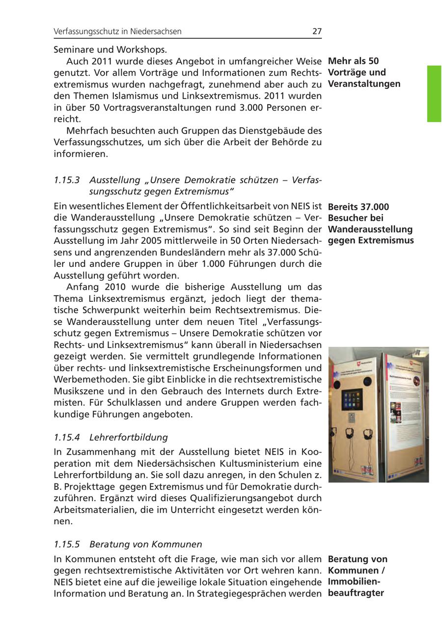 Verfassungsschutz in Niedersachsen 27 Seminare und Workshops. Auch 2011 wurde dieses Angebot in umfangreicher Weise Mehr als 50 genutzt. Vor allem Vorträge und Informationen zum RechtsVorträge und extremismus wurden nachgefragt, zunehmend aber auch zu Veranstaltungen den Themen Islamismus und Linksextremismus. 2011 wurden in über 50 Vortragsveranstaltungen rund 3.000 Personen erreicht. Mehrfach besuchten auch Gruppen das Dienstgebäude des Verfassungsschutzes, um sich über die Arbeit der Behörde zu informieren. 1.15.3 Ausstellung "Unsere Demokratie schützen - Verfassungsschutz gegen Extremismus" Ein wesentliches Element der Öffentlichkeitsarbeit von NEIS ist Bereits 37.000 die Wanderausstellung "Unsere Demokratie schützen - VerBesucher bei fassungsschutz gegen Extremismus". So sind seit Beginn der Wanderausstellung Ausstellung im Jahr 2005 mittlerweile in 50 Orten Niedersachgegen Extremismus sens und angrenzenden Bundesländern mehr als 37.000 Schüler und andere Gruppen in über 1.000 Führungen durch die Ausstellung geführt worden. Anfang 2010 wurde die bisherige Ausstellung um das Thema Linksextremismus ergänzt, jedoch liegt der thematische Schwerpunkt weiterhin beim Rechtsextremismus. Diese Wanderausstellung unter dem neuen Titel "Verfassungsschutz gegen Extremismus - Unsere Demokratie schützen vor Rechtsund Linksextremismus" kann überall in Niedersachsen gezeigt werden. Sie vermittelt grundlegende Informationen über rechtsund linksextremistische Erscheinungsformen und Werbemethoden. Sie gibt Einblicke in die rechtsextremistische Musikszene und in den Gebrauch des Internets durch Extremisten. Für Schulklassen und andere Gruppen werden fachkundige Führungen angeboten. 1.15.4 Lehrerfortbildung In Zusammenhang mit der Ausstellung bietet NEIS in Kooperation mit dem Niedersächsischen Kultusministerium eine Lehrerfortbildung an. Sie soll dazu anregen, in den Schulen z. B. Projekttage gegen Extremismus und für Demokratie durchzuführen. Ergänzt wird dieses Qualifizierungsangebot durch Arbeitsmaterialien, die im Unterricht eingesetzt werden können. 1.15.5 Beratung von Kommunen In Kommunen entsteht oft die Frage, wie man sich vor allem Beratung von gegen rechtsextremistische Aktivitäten vor Ort wehren kann. Kommunen / NEIS bietet eine auf die jeweilige lokale Situation eingehende ImmobilienInformation und Beratung an. In Strategiegesprächen werden beauftragter